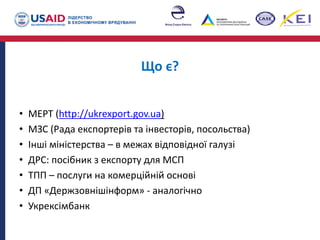 Що є?
• МЕРТ (http://ukrexport.gov.ua)
• МЗС (Рада експортерів та інвесторів, посольства)
• Інші міністерства – в межах відповідної галузі
• ДРС: посібник з експорту для МСП
• ТПП – послуги на комерційній основі
• ДП «Держзовнішінформ» - аналогічно
• Укрексімбанк
 