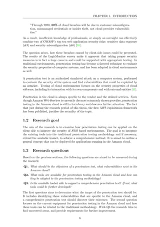 CHAPTER 1. INTRODUCTION
”Through 2020, 80% of cloud breaches will be due to customer misconﬁgura-
tion, mismanaged credentials or insider theft, not cloud provider vulnerabili-
ties.”
As a result, insuﬃcient knowledge of professionals, or simply an oversight can eﬀectively
combine two of OWASP’s top ten web application security risks: sensitive data exposure
(#3) and security misconﬁguration (#6) [38].
The question arises, how these breaches caused by client-side issues could be prevented.
The results of the LogicMonitor survey make it apparent that taking proper security
measures is in fact a huge concern and could be supported with appropriate testing. In
traditional environments, penetration testing has become a favored technique to evaluate
the security properties of computer systems, and has been adapted in cloud environments
as well.
A penetration test is an authorized simulated attack on a computer system, performed
to evaluate the security of the system and ﬁnd vulnerabilities that could be exploited by
an attacker. Testing of cloud environments focuses on the security properties of cloud
software, including its interaction with its own components and with external entities [41].
Penetration in the cloud is always speciﬁc to the vendor and the utilized services. Even
though Amazon Web Services is currently the most commonly chosen provider, penetration
testing in the Amazon cloud is still in its infancy and deserves further attention. The fact
that just during the research period of this thesis, the ﬁrst AWS exploitation framework
has been published, justiﬁes the actuality of the topic.
1.2 Research goal
The aim of the research is to examine how penetration testing can be applied on the
client side to improve the security of AWS-based environments. The goal is to integrate
the existing tools into the traditional penetration testing methodology and if necessary,
extend the available toolset, to achieve a comprehensive method. It is aimed to outline a
general concept that can be deployed for applications running in the Amazon cloud.
1.3 Research questions
Based on the previous sections, the following questions are aimed to be answered during
the research:
Q1. What should be the objectives of a penetration test, what vulnerabilities exist in the
Amazon cloud?
Q2. What tools are available for penetration testing in the Amazon cloud and how can
they be adapted to the penetration testing methodology?
Q3. Is the available toolset able to support a comprehensive penetration test? If not, what
tools could be further developed?
The ﬁrst questions aims to determine what the target of the penetration test should be.
It includes identifying those vulnerabilities that are speciﬁc to the Amazon cloud, and
a comprehensive penetration test should discover their existence. The second question
focuses on the current equipment for penetration testing in the Amazon cloud and how
these tools can be related to the traditional methodology. With Q3 the research tries to
ﬁnd uncovered areas, and provide requirements for further improvement.
6
 
