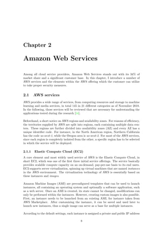 Chapter 2
Amazon Web Services
Among all cloud service providers, Amazon Web Services stands out with its 34% of
market share and a signiﬁcant customer base. In this chapter, I introduce a number of
AWS services and the elements within the AWS oﬀering which the customer can utilize
to take proper security measures.
2.1 AWS services
AWS provides a wide range of services, from computing resources and storage to machine
learning and media services, in total 145 in 21 diﬀerent categories as of November 2018.
In the following, those services will be reviewed that are necessary for understanding the
applications tested during the research [54].
Beforehand, a short notice on AWS regions and availability zones. For reasons of eﬃciency,
the territories supplied by AWS are split into regions, each containing multiple data cen-
ters. These regions are further divided into availability zones (AZ) and every AZ has a
unique identiﬁer code. For instance, in the North American region, Northern California
has the code us-west-1, while the Oregon area is us-west-2. For most of the AWS services,
since each region is completely isolated from the other, a speciﬁc region has to be selected
in which the service will be deployed.
2.1.1 Elastic Compute Cloud (EC2)
A core element and most widely used service of AWS is the Elastic Compute Cloud, in
short EC2, which was one of the ﬁrst three initial service oﬀerings. The service basically
provides scalable compute capacity on an on-demand, pay-per-use basis to its end users.
EC2 supports server virtualization, spinning up virtual machines that are named instances
in the AWS environment. The virtualization technology of AWS is essentially based on
these instances and images.
Amazon Machine Images (AMI) are preconﬁgured templates that can be used to launch
instances, all containing an operating system and optionally a software application, such
as a web server. Once an AMI is created, its state cannot be changed, modiﬁcations can
only be performed within the instances. However, creating custom images is also possible.
First, an instance needs to be launched from an existing AMI, for instance taken from
AWS Marketplace. After customizing the instance, it can be saved and used later to
launch new instances, thus a single image can serve as a base for multiple instances.
According to the default settings, each instance is assigned a private and public IP address
8
 