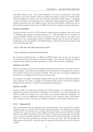 CHAPTER 2. AMAZON WEB SERVICES
and DNS hostname pair. The private properties are used to communicate with other
instances in the same network, while the public pair keeps in contact the outside world.
These IP addresses, however, only exist until the termination of the instance. Assigning
a static IP address to an instance can be achieved by using an Elastic IP address (EIP),
which is associated with one’s AWS account. With the help of EIPs, a DNS value can be
dynamically mapped to more than one EIP, if required, for example, during maintenance.
Instance metadata
Amazon provides a service for EC2 instances, called instance metadata that can be used
to conﬁgure and manage the running instance [10]. This metadata can be accessed via
a private HTTP interface only from the virtual server itself, however, the data is not
protected by any cryptographic method. Therefore, anyone who can access the instance,
is also able to view its metadata. Each EC2 instance is allowed to view its metadata using
one of the following URLs:
http://169.254.169.254/latest/meta-data/
http://instance-data/latest/meta-data/
By accessing an EC2 Instance via SSH, any HTTP client, such as curl, can be used to
get information from the instance metadata endpoint. The response consists of multiple
categories and contains sensitive information as well, such as security credentials.
Instance user data
Instance user data is a part of the metadata, which is executed when a new instance is ini-
tially launched. User data can be modiﬁed only if the instance is in stopped state, however
the updated version is not executed by default. The user data can contain conﬁguration
parameters or a simple script that is run at launch time.
For example, one might run multiple instances with the same general AMI and customize
them using the user data. It might as well include shell scripts to install the necessary
packages, start services or modify ﬁle ownership and permissions.
Instance proﬁle
Instance proﬁle is an important attribute of an EC2 instance, as it determines what an
application running on the instance is allowed or not allowed to do. More speciﬁcally, an
instance proﬁle is a container for a role, which can be granted diﬀerent permissions, for
instance, in case the application requires access to other resources, such as S3 buckets.
The meaning of roles in the context of AWS is discussed in more detail in Section 2.2.
2.1.2 Amazon S3
The second service that was included in the initial oﬀerings, is S3. Amazon S3 is a highly
scalable storage as a service with virtually unlimited capacity. The fundamental element
of the service is a bucket that acts as a logical container and stores items which are called
objects in the AWS terminology. Each S3 bucket is created with a name that can globally
serve as a unique identiﬁer, however, they are still created and located within a particular
region. The two main properties of an object are Key and Value. The key speciﬁes the
unique name of the object, while the value is a sequence of bytes used to store the object’s
content.
9
 