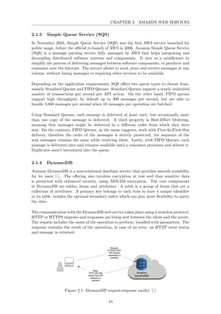 CHAPTER 2. AMAZON WEB SERVICES
2.1.3 Simple Queue Service (SQS)
In November 2004, Simple Queue Service (SQS) was the ﬁrst AWS service launched for
public usage, before the oﬃcial re-launch of AWS in 2006. Amazon Simple Queue Service
(SQS) is a message queuing service fully managed by AWS that helps integrating and
decoupling distributed software systems and components. It acts as a middleware to
simplify the process of delivering messages between software components, or producer and
consumer over the Internet. The service allows to send, store and receive messages at any
volume, without losing messages or requiring other services to be available.
Depending on the application requirements, SQS oﬀers two queue types to choose from,
namely Standard Queues and FIFO Queues. Standard Queues support a nearly unlimited
number of transactions per second per API action. On the other hand, FIFO queues
support high throughput, by default up to 300 messages per second, but are able to
handle 3,000 messages per second when 10 messages per operation are batched.
Using Standard Queues, each message is delivered at least once, but occasionally more
than one copy of the message is delivered. A third property is Best-Eﬀort Ordering,
meaning that messages might be delivered in a diﬀerent order from which they were
sent. On the contrary, FIFO Queues, as the name suggests, work with First-In-First-Out
delivery, therefore the order of the messages is strictly preserved, the sequence of the
sent messages remains the same while receiving them. Lastly, with FIFO Queues, each
message is delivered once and remains available until a consumer processes and deletes it.
Duplicates aren’t introduced into the queue.
2.1.4 DynamoDB
Amazon DynamoDB is a non-relational database service that provides smooth scalability
for its users [1]. The oﬀering also involves encryption at rest and thus sensitive data
is protected with enhanced security, using AES-256 encryption. The core components
in DynamoDB are tables, items and attributes. A table is a group of items that are a
collection of attributes. A primary key belongs to each item to have a unique identiﬁer
in its table, besides the optional secondary index which can give more ﬂexibility to query
the data.
The communication with the DynamoDB web service takes place using a stateless protocol,
HTTP or HTTPS requests and responses are being sent between the client and the server.
The request includes the name of the operation to perform, bundled with parameters. The
response contains the result of the operation, in case of an error, an HTTP error status
and message is returned.
Figure 2.1: DynamoDB request-response model. [1]
10
 