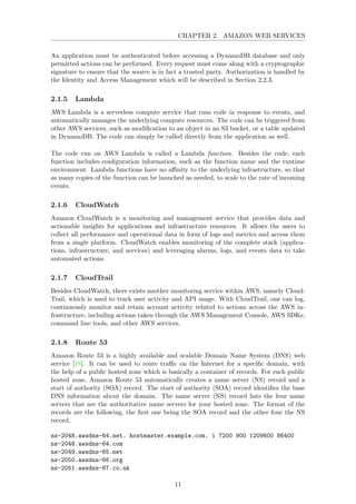CHAPTER 2. AMAZON WEB SERVICES
An application must be authenticated before accessing a DynamoDB database and only
permitted actions can be performed. Every request must come along with a cryptographic
signature to ensure that the source is in fact a trusted party. Authorization is handled by
the Identity and Access Management which will be described in Section 2.2.3.
2.1.5 Lambda
AWS Lambda is a serverless compute service that runs code in response to events, and
automatically manages the underlying compute resources. The code can be triggered from
other AWS services, such as modiﬁcation to an object in an S3 bucket, or a table updated
in DynamoDB. The code can simply be called directly from the application as well.
The code run on AWS Lambda is called a Lambda function. Besides the code, each
function includes conﬁguration information, such as the function name and the runtime
environment. Lambda functions have no aﬃnity to the underlying infrastructure, so that
as many copies of the function can be launched as needed, to scale to the rate of incoming
events.
2.1.6 CloudWatch
Amazon CloudWatch is a monitoring and management service that provides data and
actionable insights for applications and infrastructure resources. It allows the users to
collect all performance and operational data in form of logs and metrics and access them
from a single platform. CloudWatch enables monitoring of the complete stack (applica-
tions, infrastructure, and services) and leveraging alarms, logs, and events data to take
automated actions.
2.1.7 CloudTrail
Besides CloudWatch, there exists another monitoring service within AWS, namely Cloud-
Trail, which is used to track user activity and API usage. With CloudTrail, one can log,
continuously monitor and retain account activity related to actions across the AWS in-
frastructure, including actions taken through the AWS Management Console, AWS SDKs,
command line tools, and other AWS services.
2.1.8 Route 53
Amazon Route 53 is a highly available and scalable Domain Name System (DNS) web
service [18]. It can be used to route traﬃc on the Internet for a speciﬁc domain, with
the help of a public hosted zone which is basically a container of records. For each public
hosted zone, Amazon Route 53 automatically creates a name server (NS) record and a
start of authority (SOA) record. The start of authority (SOA) record identiﬁes the base
DNS information about the domain. The name server (NS) record lists the four name
servers that are the authoritative name servers for your hosted zone. The format of the
records are the following, the ﬁrst one being the SOA record and the other four the NS
record.
ns-2048.awsdns-64.net. hostmaster.example.com. 1 7200 900 1209600 86400
ns-2048.awsdns-64.com
ns-2049.awsdns-65.net
ns-2050.awsdns-66.org
ns-2051.awsdns-67.co.uk
11
 