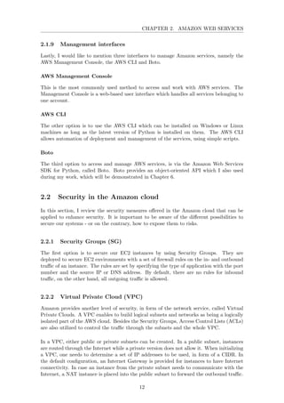 CHAPTER 2. AMAZON WEB SERVICES
2.1.9 Management interfaces
Lastly, I would like to mention three interfaces to manage Amazon services, namely the
AWS Management Console, the AWS CLI and Boto.
AWS Management Console
This is the most commonly used method to access and work with AWS services. The
Management Console is a web-based user interface which handles all services belonging to
one account.
AWS CLI
The other option is to use the AWS CLI which can be installed on Windows or Linux
machines as long as the latest version of Python is installed on them. The AWS CLI
allows automation of deployment and management of the services, using simple scripts.
Boto
The third option to access and manage AWS services, is via the Amazon Web Services
SDK for Python, called Boto. Boto provides an object-oriented API which I also used
during my work, which will be demonstrated in Chapter 6.
2.2 Security in the Amazon cloud
In this section, I review the security measures oﬀered in the Amazon cloud that can be
applied to enhance security. It is important to be aware of the diﬀerent possibilities to
secure our systems - or on the contrary, how to expose them to risks.
2.2.1 Security Groups (SG)
The ﬁrst option is to secure our EC2 instances by using Security Groups. They are
deployed to secure EC2 environments with a set of ﬁrewall rules on the in- and outbound
traﬃc of an instance. The rules are set by specifying the type of application with the port
number and the source IP or DNS address. By default, there are no rules for inbound
traﬃc, on the other hand, all outgoing traﬃc is allowed.
2.2.2 Virtual Private Cloud (VPC)
Amazon provides another level of security, in form of the network service, called Virtual
Private Clouds. A VPC enables to build logical subnets and networks as being a logically
isolated part of the AWS cloud. Besides the Security Groups, Access Control Lists (ACLs)
are also utilized to control the traﬃc through the subnets and the whole VPC.
In a VPC, either public or private subnets can be created. In a public subnet, instances
are routed through the Internet while a private version does not allow it. When initializing
a VPC, one needs to determine a set of IP addresses to be used, in form of a CIDR. In
the default conﬁguration, an Internet Gateway is provided for instances to have Internet
connectivity. In case an instance from the private subnet needs to communicate with the
Internet, a NAT instance is placed into the public subnet to forward the outbound traﬃc.
12
 