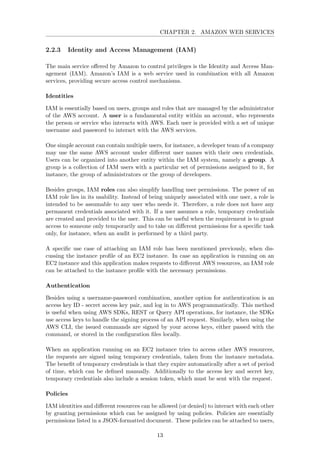 CHAPTER 2. AMAZON WEB SERVICES
2.2.3 Identity and Access Management (IAM)
The main service oﬀered by Amazon to control privileges is the Identity and Access Man-
agement (IAM). Amazon’s IAM is a web service used in combination with all Amazon
services, providing secure access control mechanisms.
Identities
IAM is essentially based on users, groups and roles that are managed by the administrator
of the AWS account. A user is a fundamental entity within an account, who represents
the person or service who interacts with AWS. Each user is provided with a set of unique
username and password to interact with the AWS services.
One simple account can contain multiple users, for instance, a developer team of a company
may use the same AWS account under diﬀerent user names with their own credentials.
Users can be organized into another entity within the IAM system, namely a group. A
group is a collection of IAM users with a particular set of permissions assigned to it, for
instance, the group of administrators or the group of developers.
Besides groups, IAM roles can also simplify handling user permissions. The power of an
IAM role lies in its usability. Instead of being uniquely associated with one user, a role is
intended to be assumable to any user who needs it. Therefore, a role does not have any
permanent credentials associated with it. If a user assumes a role, temporary credentials
are created and provided to the user. This can be useful when the requirement is to grant
access to someone only temporarily and to take on diﬀerent permissions for a speciﬁc task
only, for instance, when an audit is performed by a third party.
A speciﬁc use case of attaching an IAM role has been mentioned previously, when dis-
cussing the instance proﬁle of an EC2 instance. In case an application is running on an
EC2 instance and this application makes requests to diﬀerent AWS resources, an IAM role
can be attached to the instance proﬁle with the necessary permissions.
Authentication
Besides using a username-password combination, another option for authentication is an
access key ID - secret access key pair, and log in to AWS programmatically. This method
is useful when using AWS SDKs, REST or Query API operations, for instance, the SDKs
use access keys to handle the signing process of an API request. Similarly, when using the
AWS CLI, the issued commands are signed by your access keys, either passed with the
command, or stored in the conﬁguration ﬁles locally.
When an application running on an EC2 instance tries to access other AWS resources,
the requests are signed using temporary credentials, taken from the instance metadata.
The beneﬁt of temporary credentials is that they expire automatically after a set of period
of time, which can be deﬁned manually. Additionally to the access key and secret key,
temporary credentials also include a session token, which must be sent with the request.
Policies
IAM identities and diﬀerent resources can be allowed (or denied) to interact with each other
by granting permissions which can be assigned by using policies. Policies are essentially
permissions listed in a JSON-formatted document. These policies can be attached to users,
13
 