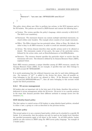 CHAPTER 2. AMAZON WEB SERVICES
],
"Resource": "arn:aws:iam::987654321098:user/Alice"
}
]
}
The policy above allows user Alice to perform two actions, to list EC2 instances and to
list S3 buckets. The policies are stored in JSON-format and contain the following keys:
• Version: The version speciﬁes the policy’s language, which currently is 2012-10-17.
The ﬁeld is not mandatory.
• Statement: The statement element can contain multiple individual statements, en-
closed within curly brackets. The example above consists of one simple statement.
• Eﬀect: The Eﬀect element has two potential values: Allow or Deny. By default, the
value is deny to all AWS resources, in order to avoid not intended permissions.
• Action: The Action element describes what speciﬁc actions need to be allowed or
denied. The statements consist of two parts, the name of the particular service,
followed by the action value, such as DescribeInstances or ListAllMyBuckets.
• Resource: The resource element speciﬁes the particular object or service that the
statements will cover. The element is deﬁned by its Amazon Resource Name (ARN),
explained below.
Each AWS resource possesses a unique identiﬁer among all AWS resources, namely the
Amazon Resource Name (ARN). In our example, it speciﬁes that user Alice belongs to
the AWS account ID ’987654321098’.
It is worth mentioning that the wildcard character may also be used when deﬁning poli-
cies. For instance, if ”s3:*” is added to the Action list above, then all possible ac-
tions belonging to the S3 service are allowed to Alice. If the Resource was changed
to ”arn:aws:iam::987654321098:user/*”, then all users belonging to this account would
acquire the listed permissions.
2.2.4 S3 access management
S3 buckets play an important role in the later part of the thesis, therefore this section is
dedicated to access management within the S3 service. S3 service is in a speciﬁc position
in the sense that Amazon provides three diﬀerent methods to manage access over the
resources [29].
IAM identity-based policy
The ﬁrst option to control access of S3 buckets is using identity-based policies, attached
to either a user, a group or a role as described in the previous section.
S3 bucket policy
The second option is to use a resource-based policy, which can be attached to a speciﬁc S3
bucket. It is noteworthy, that the policies can only be used on the bucket level, therefore
the speciﬁed permissions apply to all object in the bucket. As all IAM policies, bucket
policies are also written in JSON using the AWS access policy language. An example of
a bucket policy:
15
 