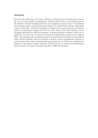 Abstract
Since the last millennium, the various oﬀerings of Cloud Service Providers have become
the core of a large number of applications. Amazon Web Services is the market leader at
the forefront of cloud computing with the most signiﬁcant customer base. In accordance
with Amazon’s policy, security in the cloud needs to be ensured by the clients, which poses
a huge security risk. A favoured technique to evaluate the security properties of computer
systems is penetration testing and the focus of this thesis is how this technique can be
leveraged speciﬁcally for AWS environments. A general method is outlined, which can be
applied on the client side to improve the security of applications running in the Amazon
cloud. The existing tools are integrated into the conventional penetration testing method-
ology, and the available toolset is extended to achieve a more comprehensive method. A
major element of the study is authenticated penetration tests, in which case credentials are
provided to the benign attacker, and thus the focus can be on internal misconﬁgurations
which are often the source of security breaches in AWS environments.
 