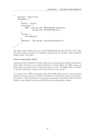 CHAPTER 2. AMAZON WEB SERVICES
{
"Version": "2012-10-17",
"Statement": [
{
"Effect": "Allow",
"Principal": {
"AWS": [arn:aws:iam::987654321098:user/Alice,
arn:aws:iam::987654321098:root]
}
"Action": [
"s3:PutObject",
],
"Resource": "arn:aws:s3:::my_bucket/forAlice/*"
}
]
}
The above policy enables the root account 987654321098 and the IAM user Alice under
the same account to perform the PutObject operation on the ”forAlice” folder within the
bucket named ”my bucket”.
Access Control List (ACL)
Amazon S3 access control lists (ACLs) enable you to manage access to buckets and objects.
Each bucket and object has an ACL attached to it which deﬁnes the AWS accounts or
groups that are granted access as well as the type of access. The default ACL of a bucket
or an object grants the resource owner full control over the resource.
As a general rule, AWS recommends using either IAM identity-based or resource-based
policies for access control [29]. S3 ACLs can however be useful under certain circumstances,
for instance, if the requirement is to manage permissions on individual objects within a
bucket, bucket policies can not provide the necessary conﬁguration settings.
16
 