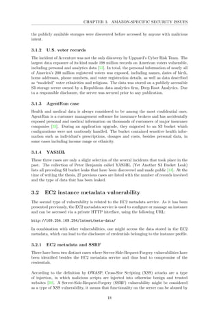 CHAPTER 3. AMAZON-SPECIFIC SECURITY ISSUES
the publicly available storages were discovered before accessed by anyone with malicious
intent.
3.1.2 U.S. voter records
The incident of Accenture was not the only discovery by Upguard’s Cyber Risk Team. The
largest data exposure of its kind made 198 million records on American voters vulnerable,
including personal and analytics data [53]. In total, the personal information of nearly all
of America’s 200 million registered voters was exposed, including names, dates of birth,
home addresses, phone numbers, and voter registration details, as well as data described
as “modeled” voter ethnicities and religions. The data was stored on a publicly accessible
S3 storage server owned by a Republican data analytics ﬁrm, Deep Root Analytics. Due
to a responsible disclosure, the server was secured prior to any publication.
3.1.3 AgentRun case
Health and medical data is always considered to be among the most conﬁdential ones.
AgentRun is a customer management software for insurance brokers and has accidentally
exposed personal and medical information on thousands of customers of major insurance
companies [33]. During an application upgrade, they migrated to an S3 bucket which
conﬁgurations were not cautiously handled. The bucket contained sensitive health infor-
mation such as individual’s prescriptions, dosages and costs, besides personal data, in
some cases including income range or ethnicity.
3.1.4 YAS3BL
These three cases are only a slight selection of the several incidents that took place in the
past. The collection of Peter Benjamin called YAS3BL (Yet Another S3 Bucket Leak)
lists all preceding S3 bucket leaks that have been discovered and made public [44]. At the
time of writing the thesis, 27 previous cases are listed with the number of records involved
and the type of data that has been leaked.
3.2 EC2 instance metadata vulnerability
The second type of vulnerability is related to the EC2 metadata service. As it has been
presented previously, the EC2 metadata service is used to conﬁgure or manage an instance
and can be accessed via a private HTTP interface, using the following URL:
http://169.254.169.254/latest/meta-data/
In combination with other vulnerabilities, one might access the data stored in the EC2
metadata, which can lead to the disclosure of credentials belonging to the instance proﬁle.
3.2.1 EC2 metadata and SSRF
There have been two distinct cases where Server-Side-Request-Forgery vulnerabilities have
been identiﬁed besides the EC2 metadata service and thus lead to compromise of the
credentials.
According to the deﬁnition by OWASP, Cross-Site Scripting (XSS) attacks are a type
of injection, in which malicious scripts are injected into otherwise benign and trusted
websites [39]. A Server-Side-Request-Forgery (SSRF) vulnerability might be considered
as a type of XSS vulnerability, it means that functionality on the server can be abused by
18
 