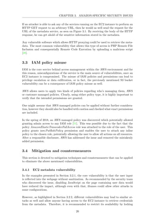 CHAPTER 3. AMAZON-SPECIFIC SECURITY ISSUES
If an attacker is able to ask any of the services running on the EC2 instance to perform an
HTTP GET request to an arbitrary URL, then he would as well send the request for the
URL of the metadata service, as seen on Figure 3.1. By receiving the body of the HTTP
response, he can get ahold of the sensitive information stored in the metadata.
Any vulnerable software which allows HTTP proxying could be used to retrieve the meta-
data. The most common vulnerability that allows this type of access is PHP Remote File
Inclusion and consequentially Remote Code Execution by uploading a malicious script
[28].
3.3 IAM policy misuse
IAM is the core service behind access management within the AWS environment and for
this reason, misconﬁgurations of the service is the main source of vulnerabilities, once an
EC2 instance is compromised. The misuse of IAM policies and permissions can lead to
privilege escalation or data exﬁltration, or in fact, the previously mentioned S3 bucket
vulnerability can be a consequence of IAM policy misuse as well.
AWS allows users to apply two kinds of policies regarding who’s managing them, AWS
or customer managed policies. Clearly, using either policy type, it is highly important to
verify that the intended permissions are granted.
One might assume that AWS managed policies can be applied without further considera-
tion, however they should also be handled with caution and checked what exact permissions
are included.
In the spring of 2018, an AWS managed policy was discovered which potentially allowed
granting admin access to any IAM role [51]. This was possible due to the fact that the
policy AmazonElasticTranscoderFullAccess role was attached to the role of the user. This
policy grants iam:PutRolePolicy permission and enables the user to attach any inline
policy to the chosen role, potentially allowing the user to allow all actions on all resources.
After a responsible disclosure, AWS has addressed the issue and removed the mistakenly
added permission.
3.4 Mitigation and countermeasures
This section is devoted to mitigation techniques and countermeasures that can be applied
to eliminate the above mentioned vulnerabilities.
3.4.1 EC2 metadata vulnerability
In the examples presented in Section 3.2.1, the core vulnerability is that the user input
is reﬂected into the webpage without sanitization. As recommended by the security team
who discovered the issue, disabling JavaScript on the page containing user data would
have reduced the impact, although even with that, iframes could allow other attacks in
some conﬁgurations.
However, as highlighted in Section 3.2.2, diﬀerent vulnerabilities may lead to similar at-
tacks as well and allow anyone having access to the EC2 instance to retrieve credentials
from the metadata. Therefore, it is recommended to restrict its availability by locking
20
 