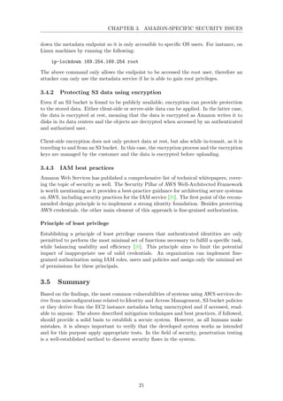 CHAPTER 3. AMAZON-SPECIFIC SECURITY ISSUES
down the metadata endpoint so it is only accessible to speciﬁc OS users. For instance, on
Linux machines by running the following:
ip-lockdown 169.254.169.254 root
The above command only allows the endpoint to be accessed the root user, therefore an
attacker can only use the metadata service if he is able to gain root privileges.
3.4.2 Protecting S3 data using encryption
Even if an S3 bucket is found to be publicly available, encryption can provide protection
to the stored data. Either client-side or server-side data can be applied. In the latter case,
the data is encrypted at rest, meaning that the data is encrypted as Amazon writes it to
disks in its data centers and the objects are decrypted when accessed by an authenticated
and authorized user.
Client-side encryption does not only protect data at rest, but also while in-transit, as it is
traveling to and from an S3 bucket. In this case, the encryption process and the encryption
keys are managed by the customer and the data is encrypted before uploading.
3.4.3 IAM best practices
Amazon Web Services has published a comprehensive list of technical whitepapers, cover-
ing the topic of security as well. The Security Pillar of AWS Well-Architected Framework
is worth mentioning as it provides a best-practice guidance for architecting secure systems
on AWS, including security practices for the IAM service [26]. The ﬁrst point of the recom-
mended design principle is to implement a strong identity foundation. Besides protecting
AWS credentials, the other main element of this approach is ﬁne-grained authorization.
Principle of least privilege
Establishing a principle of least privilege ensures that authenticated identities are only
permitted to perform the most minimal set of functions necessary to fulﬁll a speciﬁc task,
while balancing usability and eﬃciency [26]. This principle aims to limit the potential
impact of inappropriate use of valid credentials. An organization can implement ﬁne-
grained authorization using IAM roles, users and policies and assign only the minimal set
of permissions for these principals.
3.5 Summary
Based on the ﬁndings, the most common vulnerabilities of systems using AWS services de-
rive from misconﬁgurations related to Identity and Access Management, S3 bucket policies
or they derive from the EC2 instance metadata being unencrypted and if accessed, read-
able to anyone. The above described mitigation techniques and best practices, if followed,
should provide a solid basis to establish a secure system. However, as all humans make
mistakes, it is always important to verify that the developed system works as intended
and for this purpose apply appropriate tests. In the ﬁeld of security, penetration testing
is a well-established method to discover security ﬂaws in the system.
21
 