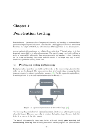 Chapter 4
Penetration testing
In this chapter, I give an overview of a a penetration testing methodology to understand the
general concept of a penetration test. Furthermore, a web application model is introduced
to outline the target of the test, the infrastructure of the application in the Amazon cloud.
A penetration test is an attempt to evaluate the security of an IT infrastructure by trying
to exploit vulnerabilities in a harmless manner. The overall process can be divided into a
series of phases which all together form a comprehensive methodology. Albeit, depending
on the exact methodology, the names and the number of the steps may vary, in their
essence the processes are very much alike.
4.1 Penetration testing methodology
Each phase of a penetration test builds on the results of the previous steps, therefore the
order can not be changed. The whole process often involves pivoting, meaning that the
steps are repeated to gain access to further resources [35]. For this reason, the methodology
is also considered to be a cyclic process as depicted in Figure 4.1.
Figure 4.1: Cyclical representation of the methodology. [35]
The ﬁrst step of a penetration test is reconnaissance, which means gathering information
about the target. The more knowledge is obtained during this stage, the more likely the
tester is to succeed in the later phases.
The second step essentially covers two distinct activities, namely port scanning and
vulnerability scanning. Port scanning results in a list of open ports and potentially the
22
 