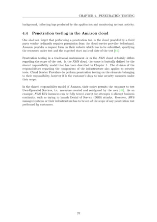 CHAPTER 4. PENETRATION TESTING
background, collecting logs produced by the application and monitoring account activity.
4.4 Penetration testing in the Amazon cloud
One shall not forget that performing a penetration test in the cloud provided by a third
party vendor ordinarily requires permission from the cloud service provider beforehand.
Amazon provides a request form on their website which has to be submitted, specifying
the resources under test and the expected start and end date of the test [14].
Penetration testing in a traditional environment or in the AWS cloud deﬁnitely diﬀers
regarding the scope of the test. In the AWS cloud, the scope is basically deﬁned by the
shared responsibility model that has been described in Chapter 1. The division of the
responsibilities regarding the components of the infrastructure also applies to security
tests. Cloud Service Providers do perform penetration testing on the elements belonging
to their responsibility, however it is the customer’s duty to take security measures under
their scope.
In the shared responsibility model of Amazon, their policy permits the customer to test
User-Operated Services, i.e. resources created and conﬁgured by the user [49]. As an
example, AWS EC2 instances can be fully tested, except for attempts to disrupt business
continuity, such as trying to launch Denial of Service (DOS) attacks. However, AWS
managed systems or their infrastructure has to be out of the scope of any penetration test
performed by customers.
25
 