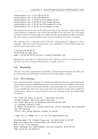CHAPTER 5. NON-AUTHENTICATED PENETRATION TEST
testforthesis.com. 5 IN A 99.99.99.91
testforthesis.com. 5 IN A 88.88.88.81
testforthesis.com. 5 IN NS ns-970.awsdns-57.net.
testforthesis.com. 5 IN NS ns-1317.awsdns-36.org.
testforthesis.com. 5 IN NS ns-1736.awsdns-25.co.uk.
testforthesis.com. 5 IN NS ns-112.awsdns-14.com.
The ﬁrst fact to note is that two IP addresses belong to the hostname which implies that
a load balancer is deployed in the system and multiple servers are used, as in the model
described in Section 4.3. Secondly, it is visible that the returned SOA and NS record have
the same format as used for public hosted zones by the Route 53 service of Amazon.
The nslookup tool is commonly used to ﬁnd the corresponding IP address to a given
hostname. The tool works both directions, when applicable, a reverse DNS lookup can
provide useful information as well.
> nslookup 88.88.88.81
81.88.88.88.in-addr.arpa
name = ec2-88-88-88-81.eu-west-1.compute.amazonaws.com.
Running the tools with one of the discovered IP addresses, reveals the information that
the host is in fact an Amazon EC2 instance, in region eu-west-1.
5.2 Scanning
The next step after reconnaissance is scanning. As mentioned previously, this phase can
be divided into two subbranches, namely port and vulnerability scanning.
5.2.1 Port scanning
Port scanning basically continues the information gathering that has started during the
reconnaissance phase by identifying open ports and services that are available on the target
system. The execution of this step is similar to any penetration test - using cloud services
or not, therefore the same tool can be used, that has proved its worth under traditional
circumstances. Nmap is a very powerful tool for port scanning in case the suitable ﬂags
are applied.
-Pn: Treat all hosts as online -- skip host discovery
-p <port ranges>: Only scan specified ports
-sV: Probe open ports to determine service/version info
-v: Increase verbosity level
-A: Enable OS detection, version detection, script scanning, and traceroute
-sS: TCP SYN scan
-T<0-5>: Set timing template (higher is faster)
> nmap -Pn -p 1-65535 -sV -v -A -sS -T4 testforthesis.com
Starting Nmap 7.60 ( https://nmap.org ) at 2018-09-24 11:09 UTC
Nmap scan report for testforthesis.com (99.99.99.91)
Host is up (0.13s latency).
Other addresses for testforthesis.com (not scanned): 88.88.88.81
rDNS record for 99.99.99.91:
27
 