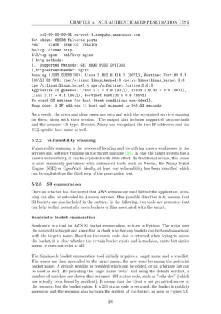 CHAPTER 5. NON-AUTHENTICATED PENETRATION TEST
ec2-99-99-99-91.eu-west-1.compute.amazonaws.com
Not shown: 65533 filtered ports
PORT STATE SERVICE VERSION
80/tcp closed http
443/tcp open ssl/http nginx
| http-methods:
|_ Supported Methods: GET HEAD POST OPTIONS
|_http-server-header: nginx
Running (JUST GUESSING): Linux 3.X|2.6.X|4.X (90%), Fortinet FortiOS 5.X
(85%) OS CPE: cpe:/o:linux:linux_kernel:3 cpe:/o:linux:linux_kernel:2.6
cpe:/o:linux:linux_kernel:4 cpe:/o:fortinet:fortios:5.0.6
Aggressive OS guesses: Linux 3.2 - 3.8 (90%), Linux 2.6.32 - 3.0 (86%),
Linux 3.11 - 4.1 (86%), Fortinet FortiOS 5.0.6 (85%)
No exact OS matches for host (test conditions non-ideal).
Nmap done: 1 IP address (1 host up) scanned in 949.22 seconds
As a result, the open and close ports are returned with the recognized services running
on them, along with their version. The output also includes supported http-methods
and the assumed OS type. Besides, Nmap has recognized the two IP addresses and the
EC2-speciﬁc host name as well.
5.2.2 Vulnerability scanning
Vulnerability scanning is the process of locating and identifying known weaknesses in the
services and software running on the target machine [36]. In case the target system has a
known vulnerability, it can be exploited with little eﬀort. In traditional setups, this phase
is most commonly performed with automated tools, such as Nessus, the Nmap Script
Engine (NSE) or OpenVAS. Ideally, at least one vulnerability has been identiﬁed which
can be exploited as the third step of the penetration test.
5.2.3 S3 enumeration
Once an attacker has discovered that AWS services are used behind the application, scan-
ning can also be extended to Amazon services. One possible direction is to assume that
S3 buckets are also included in the picture. In the following, two tools are presented that
can help to ﬁnd potentially open buckets or ﬁles associated with the target.
Sandcastle bucket enumeration
Sandcastle is a tool for AWS S3 bucket enumeration, written in Python. The script uses
the name of the target and a wordlist to check whether any buckets can be found associated
with the target’s name. Based on the status code that is returned when trying to access
the bucket, it is clear whether the certain bucket exists and is readable, exists but denies
access or does not exist at all.
The Sandcastle bucket enumeration tool initially requires a target name and a wordlist.
The words are then appended to the target name, the new word becoming the potential
bucket name. A default wordlist is provided which can be edited, or an arbitrary list can
be used as well. By providing the target name ”reka” and using the default wordlist, a
number of matches are shown that returned 403 status code, such as ”reka-dev” (which
has actually been found by accident). It means that the client is not permitted access to
the resource, but the bucket exists. If a 200 status code is returned, the bucket is publicly
accessible and the response also includes the content of the bucket, as seen in Figure 5.1.
28
 