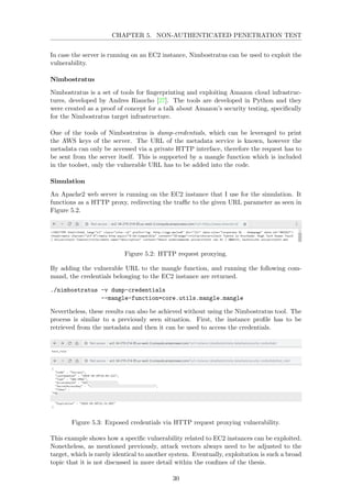 CHAPTER 5. NON-AUTHENTICATED PENETRATION TEST
In case the server is running on an EC2 instance, Nimbostratus can be used to exploit the
vulnerability.
Nimbostratus
Nimbostratus is a set of tools for ﬁngerprinting and exploiting Amazon cloud infrastruc-
tures, developed by Andres Riancho [27]. The tools are developed in Python and they
were created as a proof of concept for a talk about Amazon’s security testing, speciﬁcally
for the Nimbostratus target infrastructure.
One of the tools of Nimbostratus is dump-credentials, which can be leveraged to print
the AWS keys of the server. The URL of the metadata service is known, however the
metadata can only be accessed via a private HTTP interface, therefore the request has to
be sent from the server itself. This is supported by a mangle function which is included
in the toolset, only the vulnerable URL has to be added into the code.
Simulation
An Apache2 web server is running on the EC2 instance that I use for the simulation. It
functions as a HTTP proxy, redirecting the traﬃc to the given URL parameter as seen in
Figure 5.2.
Figure 5.2: HTTP request proxying.
By adding the vulnerable URL to the mangle function, and running the following com-
mand, the credentials belonging to the EC2 instance are returned.
./nimbostratus -v dump-credentials
--mangle-function=core.utils.mangle.mangle
Nevertheless, these results can also be achieved without using the Nimbostratus tool. The
process is similar to a previously seen situation. First, the instance proﬁle has to be
retrieved from the metadata and then it can be used to access the credentials.
Figure 5.3: Exposed credentials via HTTP request proxying vulnerability.
This example shows how a speciﬁc vulnerability related to EC2 instances can be exploited.
Nonetheless, as mentioned previously, attack vectors always need to be adjusted to the
target, which is rarely identical to another system. Eventually, exploitation is such a broad
topic that it is not discussed in more detail within the conﬁnes of the thesis.
30
 