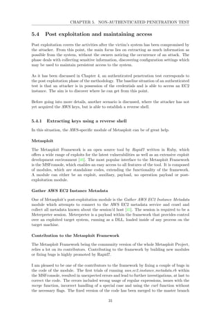 CHAPTER 5. NON-AUTHENTICATED PENETRATION TEST
5.4 Post exploitation and maintaining access
Post exploitation covers the activities after the victim’s system has been compromised by
the attacker. From this point, the main focus lies on extracting as much information as
possible from the system, without the owners noticing the occurrence of an attack. The
phase deals with collecting sensitive information, discovering conﬁguration settings which
may be used to maintain persistent access to the system.
As it has been discussed in Chapter 4, an authenticated penetration test corresponds to
the post exploitation phase of the methodology. The baseline situation of an authenticated
test is that an attacker is in possession of the credentials and is able to access an EC2
instance. The aim is to discover where he can get from this point.
Before going into more details, another scenario is discussed, where the attacker has not
yet acquired the AWS keys, but is able to establish a reverse shell.
5.4.1 Extracting keys using a reverse shell
In this situation, the AWS-speciﬁc module of Metasploit can be of great help.
Metasploit
The Metasploit Framework is an open source tool by Rapid7 written in Ruby, which
oﬀers a wide range of exploits for the latest vulnerabilities as well as an extensive exploit
development environment [46]. The most popular interface to the Metasploit Framework
is the MSFconsole, which enables an easy access to all features of the tool. It is composed
of modules, which are standalone codes, extending the functionality of the framework.
A module can either be an exploit, auxiliary, payload, no operation payload or post-
exploitation module.
Gather AWS EC2 Instance Metadata
One of Metasploit’s post-exploitation module is the Gather AWS EC2 Instance Metadata
module which attempts to connect to the AWS EC2 metadata service and crawl and
collect all metadata known about the session’d host [45]. The session is required to be a
Meterpreter session. Meterpreter is a payload within the framework that provides control
over an exploited target system, running as a DLL, loaded inside of any process on the
target machine.
Contribution to the Metasploit Framework
The Metasploit Framework being the community version of the whole Metasploit Project,
relies a lot on its contributors. Contributing to the framework by building new modules
or ﬁxing bugs is highly promoted by Rapid7.
I am pleased to be one of the contributors to the framework by ﬁxing a couple of bugs in
the code of the module. The ﬁrst trials of running aws ec2 instance metadata.rb within
the MSFconsole, resulted in unexpected errors and lead to further investigations, at last to
correct the code. The errors included wrong usage of regular expressions, issues with the
merge function, incorrect handling of a special case and using the curl function without
the necessary ﬂags. The ﬁxed version of the code has been merged to the master branch
31
 