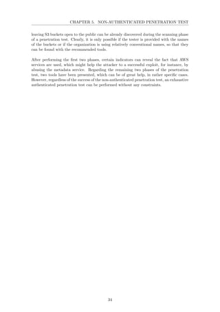 CHAPTER 5. NON-AUTHENTICATED PENETRATION TEST
leaving S3 buckets open to the public can be already discovered during the scanning phase
of a penetration test. Clearly, it is only possible if the tester is provided with the names
of the buckets or if the organization is using relatively conventional names, so that they
can be found with the recommended tools.
After performing the ﬁrst two phases, certain indicators can reveal the fact that AWS
services are used, which might help the attacker to a successful exploit, for instance, by
abusing the metadata service. Regarding the remaining two phases of the penetration
test, two tools have been presented, which can be of great help, in rather speciﬁc cases.
However, regardless of the success of the non-authenticated penetration test, an exhaustive
authenticated penetration test can be performed without any constraints.
34
 