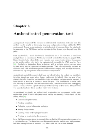 Chapter 6
Authenticated penetration test
An important element of the research is authenticated penetration tests and how this
method can be helpful in discovering improper conﬁguration settings within the AWS
environment. During an authenticated penetration test, it is assumed that the attacker is
in possession of the AWS keys, and the question is, how he can move forward from this
point.
First and foremost, I would like to make a remark on one of the tools that is mentioned
multiple times in this chapter. Within the research period of the thesis, in August 2018,
Rhino Security Labs released the most complex open source toolset related to Amazon
so far, as the authors refer to it, the equivalent of Metasploit for AWS security, Pacu
[50]. Similarly to Metasploit, Pacu is designed with a modular architecture and aims
to cover every step of a penetration testing process. Their oﬀering initially included 35
modules, since then it has been updated to 41 modules, ranging from privilege escalation,
enumeration, log manipulation and miscellaneous exploitation.
A signiﬁcant part of the research had been carried out before the toolset was published,
including identifying areas, where further tools could be helpful. Since the goal of the
research includes extending the available toolset to achieve a comprehensive method, I
have started to work on a toolset to reach this goal. The development of these tools
was reaching its end when Pacu has been discovered, therefore in some cases overlapping
occurs. This is, however, a great validation of the necessity of these tools. The collection
was named Froud and this is also how I later refer to them.
As mentioned previously, an authenticated penetration test corresponds to the post-
exploitation phase of the whole penetration testing methodology, which covers the fol-
lowing steps [30]:
• Understanding the victim
• Privilege escalation
• Collecting system information and data
• Setting up backdoors
• Cleaning tracks and staying undetected
• Pivoting to penetrate further resources
In an AWS environment these terms might have a slightly diﬀerent meaning compared to
a traditional setup. The focus is not on the operating system and its users and processes,
but their correspondents in Amazon, IAM users, roles and the utilized services.
35
 