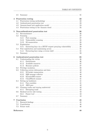 TABLE OF CONTENTS
3.5 Summary . . . . . . . . . . . . . . . . . . . . . . . . . . . . . . . . . . . . . 21
4 Penetration testing 22
4.1 Penetration testing methodology . . . . . . . . . . . . . . . . . . . . . . . . 22
4.2 Authenticated penetration test . . . . . . . . . . . . . . . . . . . . . . . . . 23
4.3 Amazon-based web application model . . . . . . . . . . . . . . . . . . . . . 24
4.4 Penetration testing in the Amazon cloud . . . . . . . . . . . . . . . . . . . . 25
5 Non-authenticated penetration test 26
5.1 Reconnaissance . . . . . . . . . . . . . . . . . . . . . . . . . . . . . . . . . . 26
5.2 Scanning . . . . . . . . . . . . . . . . . . . . . . . . . . . . . . . . . . . . . . 27
5.2.1 Port scanning . . . . . . . . . . . . . . . . . . . . . . . . . . . . . . . 27
5.2.2 Vulnerability scanning . . . . . . . . . . . . . . . . . . . . . . . . . . 28
5.2.3 S3 enumeration . . . . . . . . . . . . . . . . . . . . . . . . . . . . . . 28
5.3 Exploitation . . . . . . . . . . . . . . . . . . . . . . . . . . . . . . . . . . . . 29
5.3.1 Extracting keys via a HTTP request proxying vulnerability . . . . . 29
5.4 Post exploitation and maintaining access . . . . . . . . . . . . . . . . . . . . 31
5.4.1 Extracting keys using a reverse shell . . . . . . . . . . . . . . . . . . 31
5.5 Summary . . . . . . . . . . . . . . . . . . . . . . . . . . . . . . . . . . . . . 33
6 Authenticated penetration test 35
6.1 Understanding the victim . . . . . . . . . . . . . . . . . . . . . . . . . . . . 36
6.1.1 Entitlements . . . . . . . . . . . . . . . . . . . . . . . . . . . . . . . 36
6.1.2 Available resources . . . . . . . . . . . . . . . . . . . . . . . . . . . . 37
6.1.3 Resource policies . . . . . . . . . . . . . . . . . . . . . . . . . . . . . 37
6.2 Privilege escalation . . . . . . . . . . . . . . . . . . . . . . . . . . . . . . . . 38
6.3 Collecting system information and data . . . . . . . . . . . . . . . . . . . . 40
6.3.1 S3 bucket enumeration . . . . . . . . . . . . . . . . . . . . . . . . . . 40
6.3.2 SQS message collector . . . . . . . . . . . . . . . . . . . . . . . . . . 40
6.3.3 DynamoDB scanner . . . . . . . . . . . . . . . . . . . . . . . . . . . 40
6.3.4 CloudWatch scanner . . . . . . . . . . . . . . . . . . . . . . . . . . . 41
6.4 Setting up backdoors . . . . . . . . . . . . . . . . . . . . . . . . . . . . . . . 41
6.4.1 Pacu modules . . . . . . . . . . . . . . . . . . . . . . . . . . . . . . . 41
6.4.2 AWS pwn . . . . . . . . . . . . . . . . . . . . . . . . . . . . . . . . . 42
6.5 Cleaning tracks and staying undetected . . . . . . . . . . . . . . . . . . . . 42
6.5.1 Disrupting trails . . . . . . . . . . . . . . . . . . . . . . . . . . . . . 42
6.6 Backend service side testing . . . . . . . . . . . . . . . . . . . . . . . . . . . 43
6.6.1 Fuzzer tool . . . . . . . . . . . . . . . . . . . . . . . . . . . . . . . . 43
6.7 Summary . . . . . . . . . . . . . . . . . . . . . . . . . . . . . . . . . . . . . 44
7 Conclusion 45
7.1 Research ﬁndings . . . . . . . . . . . . . . . . . . . . . . . . . . . . . . . . . 45
7.2 Contribution . . . . . . . . . . . . . . . . . . . . . . . . . . . . . . . . . . . 46
7.3 Future work . . . . . . . . . . . . . . . . . . . . . . . . . . . . . . . . . . . . 46
References 48
ii
 