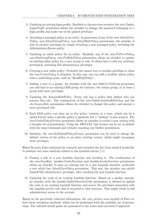 CHAPTER 6. AUTHENTICATED PENETRATION TEST
3. Updating an existing login proﬁle: Similarly to the previous scenario, the iam:Update-
LoginProﬁle permission allows the attacker to change the password belonging to a
login proﬁle and make use of the gained privileges.
4. Attaching a managed policy to an entity: In possession of any of the iam:AttachUser-
Policy, iam:AttachGroupPolicy, iam:AttachRolePolicy permissions, the attacker is
able to escalate privileges by simply attaching a new managed policy, including the
AdministratorAccess policy.
5. Updating an inline policy for an entity: Similarly, any of the iam:PutUserPolicy,
iam:PutGroupPolicy, iam:PutRolePolicy permissions allows an attacker to update
an existing inline policy for a user, group or role. It allows him to add any arbitrary
permission, including full administrator privileges.
6. Creating a new inline policy: Probably the easiest way to escalate privileges is when
the iam:CreatePolicy is attached. In this case, one can add a stealthy admin policy
with a misleading name, such as ”ReadOnlyPolicy”.
7. Adding a user to a group: An attacker with the iam:AddUserToGroup permission
can add him to an existing IAM group, for instance, the admin group, or at least a
group with more privileges.
8. Updating the AssumeRolePolicy: Every role has a policy that deﬁnes who can
assume this role. The combination of the iam:UpdateAssumeRolePolicy and the
sts:AssumeRole permissions allows the attacker to change this policy and assume a
more privileged role.
9. Each IAM policy can have up to ﬁve policy versions at a time, which can be a
useful feature when a speciﬁc policy is updated, but a ”backup” is also wanted. The
iam:CreatePolicyVersion permission allows an attacker to create a new version with
a broader set of permissions. Using the AWS CLI, this version can be set as default
with the same command and without requiring any further permissions.
10. Similarly, the iam:SetDefaultPolicyVersion permission can be used to change the
default version of the policy to an other existing version, which might encompass
more privileges.
Rhino Security Labs continued the research and extended the list, from which I would like
to mention two more methods related to the Lambda service [48]:
11. Passing a role to a new Lambda function and invoking it: The combination of
the iam:PassRole, lambda:CreateFunction and lambda:InvokeFunction permissions
allows an attacker to pass an existing role to a new Lambda function, preferable
a role which has AttachUserPolicy permission. This way, the attacker can entitle
himself full administrator privileges, after invoking the new lambda function.
12. Updating the code of an existing Lambda function: Based on a similar concept,
an attacker with the lambda:UpdateFunctionCode permission, is allowed to upload
the code in an existing Lambda function and access the privileges associated with
the Lambda service role that is attached to that function. This might result in full
administrator access to the account.
Based on the previously collected information, the iam privsec scan module of Pacu se-
lects those escalation methods, which can be performed with the available set of permis-
sions. The selected attack paths are presented to the tester and executed if approved.
39
 