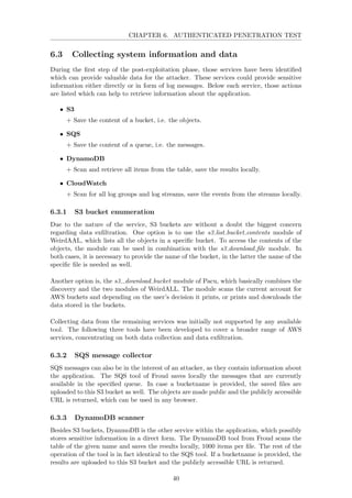 CHAPTER 6. AUTHENTICATED PENETRATION TEST
6.3 Collecting system information and data
During the ﬁrst step of the post-exploitation phase, those services have been identiﬁed
which can provide valuable data for the attacker. These services could provide sensitive
information either directly or in form of log messages. Below each service, those actions
are listed which can help to retrieve information about the application.
• S3
+ Save the content of a bucket, i.e. the objects.
• SQS
+ Save the content of a queue, i.e. the messages.
• DynamoDB
+ Scan and retrieve all items from the table, save the results locally.
• CloudWatch
+ Scan for all log groups and log streams, save the events from the streams locally.
6.3.1 S3 bucket enumeration
Due to the nature of the service, S3 buckets are without a doubt the biggest concern
regarding data exﬁltration. One option is to use the s3 list bucket contents module of
WeirdAAL, which lists all the objects in a speciﬁc bucket. To access the contents of the
objects, the module can be used in combination with the s3 download ﬁle module. In
both cases, it is necessary to provide the name of the bucket, in the latter the name of the
speciﬁc ﬁle is needed as well.
Another option is, the s3 download bucket module of Pacu, which basically combines the
discovery and the two modules of WeirdALL. The module scans the current account for
AWS buckets and depending on the user’s decision it prints, or prints and downloads the
data stored in the buckets.
Collecting data from the remaining services was initially not supported by any available
tool. The following three tools have been developed to cover a broader range of AWS
services, concentrating on both data collection and data exﬁltration.
6.3.2 SQS message collector
SQS messages can also be in the interest of an attacker, as they contain information about
the application. The SQS tool of Froud saves locally the messages that are currently
available in the speciﬁed queue. In case a bucketname is provided, the saved ﬁles are
uploaded to this S3 bucket as well. The objects are made public and the publicly accessible
URL is returned, which can be used in any browser.
6.3.3 DynamoDB scanner
Besides S3 buckets, DyanmoDB is the other service within the application, which possibly
stores sensitive information in a direct form. The DynamoDB tool from Froud scans the
table of the given name and saves the results locally, 1000 items per ﬁle. The rest of the
operation of the tool is in fact identical to the SQS tool. If a bucketname is provided, the
results are uploaded to this S3 bucket and the publicly accessible URL is returned.
40
 