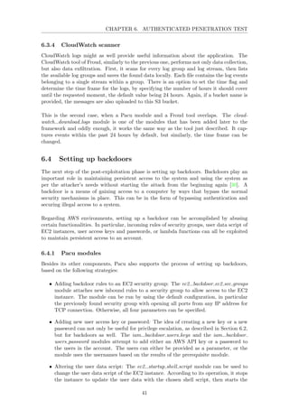 CHAPTER 6. AUTHENTICATED PENETRATION TEST
6.3.4 CloudWatch scanner
CloudWatch logs might as well provide useful information about the application. The
CloudWatch tool of Froud, similarly to the previous one, performs not only data collection,
but also data exﬁltration. First, it scans for every log group and log stream, then lists
the available log groups and saves the found data locally. Each ﬁle contains the log events
belonging to a single stream within a group. There is an option to set the time ﬂag and
determine the time frame for the logs, by specifying the number of hours it should cover
until the requested moment, the default value being 24 hours. Again, if a bucket name is
provided, the messages are also uploaded to this S3 bucket.
This is the second case, when a Pacu module and a Froud tool overlaps. The cloud-
watch download logs module is one of the modules that has been added later to the
framework and oddly enough, it works the same way as the tool just described. It cap-
tures events within the past 24 hours by default, but similarly, the time frame can be
changed.
6.4 Setting up backdoors
The next step of the post-exploitation phase is setting up backdoors. Backdoors play an
important role in maintaining persistent access to the system and using the system as
per the attacker’s needs without starting the attack from the beginning again [30]. A
backdoor is a means of gaining access to a computer by ways that bypass the normal
security mechanisms in place. This can be in the form of bypassing authentication and
securing illegal access to a system.
Regarding AWS environments, setting up a backdoor can be accomplished by abusing
certain functionalities. In particular, incoming rules of security groups, user data script of
EC2 instances, user access keys and passwords, or lambda functions can all be exploited
to maintain persistent access to an account.
6.4.1 Pacu modules
Besides its other components, Pacu also supports the process of setting up backdoors,
based on the following strategies:
• Adding backdoor rules to an EC2 security group: The ec2 backdoor ec2 sec groups
module attaches new inbound rules to a security group to allow access to the EC2
instance. The module can be run by using the default conﬁguration, in particular
the previously found security group with opening all ports from any IP address for
TCP connection. Otherwise, all four parameters can be speciﬁed.
• Adding new user access key or password: The idea of creating a new key or a new
password can not only be useful for privilege escalation, as described in Section 6.2,
but for backdoors as well. The iam backdoor users keys and the iam backdoor
users password modules attempt to add either an AWS API key or a password to
the users in the account. The users can either be provided as a parameter, or the
module uses the usernames based on the results of the prerequisite module.
• Altering the user data script: The ec2 startup shell script module can be used to
change the user data script of the EC2 instance. According to its operation, it stops
the instance to update the user data with the chosen shell script, then starts the
41
 
