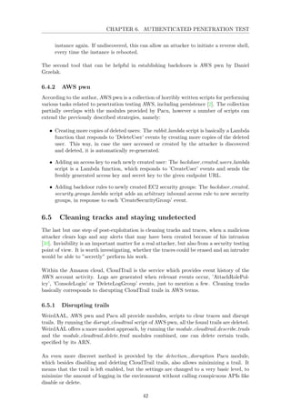 CHAPTER 6. AUTHENTICATED PENETRATION TEST
instance again. If undiscovered, this can allow an attacker to initiate a reverse shell,
every time the instance is rebooted.
The second tool that can be helpful in establishing backdoors is AWS pwn by Daniel
Grzelak.
6.4.2 AWS pwn
According to the author, AWS pwn is a collection of horribly written scripts for performing
various tasks related to penetration testing AWS, including persistence [2]. The collection
partially overlaps with the modules provided by Pacu, however a number of scripts can
extend the previously described strategies, namely:
• Creating more copies of deleted users: The rabbit lambda script is basically a Lambda
function that responds to ’DeleteUser’ events by creating more copies of the deleted
user. This way, in case the user accessed or created by the attacker is discovered
and deleted, it is automatically re-generated.
• Adding an access key to each newly created user: The backdoor created users lambda
script is a Lambda function, which responds to ’CreateUser’ events and sends the
freshly generated access key and secret key to the given endpoint URL.
• Adding backdoor rules to newly created EC2 security groups: The backdoor created
security groups lambda script adds an arbitrary inbound access rule to new security
groups, in response to each ’CreateSecurityGroup’ event.
6.5 Cleaning tracks and staying undetected
The last but one step of post-exploitation is cleaning tracks and traces, when a malicious
attacker clears logs and any alerts that may have been created because of his intrusion
[30]. Invisibility is an important matter for a real attacker, but also from a security testing
point of view. It is worth investigating, whether the traces could be erased and an intruder
would be able to ”secretly” perform his work.
Within the Amazon cloud, CloudTrail is the service which provides event history of the
AWS account activity. Logs are generated when relevant events occur, ’AttachRolePol-
icy’, ’ConsoleLogin’ or ’DeleteLogGroup’ events, just to mention a few. Cleaning tracks
basically corresponds to disrupting CloudTrail trails in AWS terms.
6.5.1 Disrupting trails
WeirdAAL, AWS pwn and Pacu all provide modules, scripts to clear traces and disrupt
trails. By running the disrupt cloudtrail script of AWS pwn, all the found trails are deleted.
WeirdAAL oﬀers a more modest approach, by running the module cloudtrail describe trails
and the module cloudtrail delete trail modules combined, one can delete certain trails,
speciﬁed by its ARN.
An even more discreet method is provided by the detection disruption Pacu module,
which besides disabling and deleting CloudTrail trails, also allows minimizing a trail. It
means that the trail is left enabled, but the settings are changed to a very basic level, to
minimize the amount of logging in the environment without calling conspicuous APIs like
disable or delete.
42
 