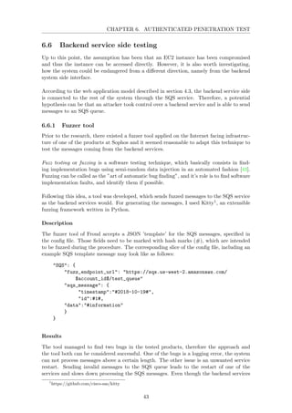CHAPTER 6. AUTHENTICATED PENETRATION TEST
6.6 Backend service side testing
Up to this point, the assumption has been that an EC2 instance has been compromised
and thus the instance can be accessed directly. However, it is also worth investigating,
how the system could be endangered from a diﬀerent direction, namely from the backend
system side interface.
According to the web application model described in section 4.3, the backend service side
is connected to the rest of the system through the SQS service. Therefore, a potential
hypothesis can be that an attacker took control over a backend service and is able to send
messages to an SQS queue.
6.6.1 Fuzzer tool
Prior to the research, there existed a fuzzer tool applied on the Internet facing infrastruc-
ture of one of the products at Sophos and it seemed reasonable to adapt this technique to
test the messages coming from the backend services.
Fuzz testing or fuzzing is a software testing technique, which basically consists in ﬁnd-
ing implementation bugs using semi-random data injection in an automated fashion [43].
Fuzzing can be called as the ”art of automatic bug ﬁnding”, and it’s role is to ﬁnd software
implementation faults, and identify them if possible.
Following this idea, a tool was developed, which sends fuzzed messages to the SQS service
as the backend services would. For generating the messages, I used Kitty1, an extensible
fuzzing framework written in Python.
Description
The fuzzer tool of Froud accepts a JSON ’template’ for the SQS messages, speciﬁed in
the conﬁg ﬁle. Those ﬁelds need to be marked with hash marks (#), which are intended
to be fuzzed during the procedure. The corresponding slice of the conﬁg ﬁle, including an
example SQS template message may look like as follows:
"SQS": {
"fuzz_endpoint_url": "https://sqs.us-west-2.amazonaws.com/
$account_id$/test_queue"
"sqs_message": {
"timestamp":"#2018-10-19#",
"id":#1#,
"data":"#information"
}
}
Results
The tool managed to ﬁnd two bugs in the tested products, therefore the approach and
the tool both can be considered successful. One of the bugs is a logging error, the system
can not process messages above a certain length. The other issue is an unwanted service
restart. Sending invalid messages to the SQS queue leads to the restart of one of the
services and slows down processing the SQS messages. Even though the backend services
1
https://github.com/cisco-sas/kitty
43
 