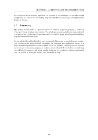 CHAPTER 6. AUTHENTICATED PENETRATION TEST
are considered to be reliable regarding the content of the messages, an attacker might
compromise the service and by sending large amount of invalid messages, he might achieve
Denial of Service.
6.7 Summary
The cyclical characteristic of a penetration test is achieved by pivoting, trying to make use
of the previously obtained information. The whole process or partially, the authenticated
penetration test can be started over again with potentially a new set of keys that has been
acquired in the previous round.
On the whole, the outlined method and recommended tools can be applied on any applica-
tion running in the Amazon cloud, resembling the presented web application model. It is
worth mentioning that the successful operation of the diﬀerent tools depends on whether
the necessary permissions are granted and actions are allowed. Nevertheless, encountering
AccessDenied responses while using speciﬁc tools and performing certain actions implies
that the system is protected against that particular attack.
44
 