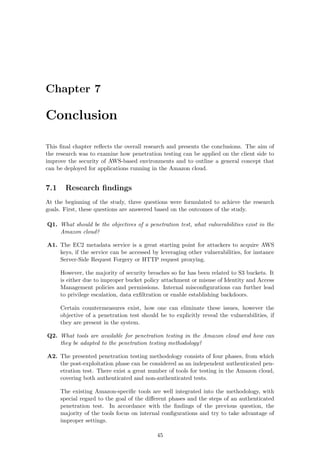 Chapter 7
Conclusion
This ﬁnal chapter reﬂects the overall research and presents the conclusions. The aim of
the research was to examine how penetration testing can be applied on the client side to
improve the security of AWS-based environments and to outline a general concept that
can be deployed for applications running in the Amazon cloud.
7.1 Research ﬁndings
At the beginning of the study, three questions were formulated to achieve the research
goals. First, these questions are answered based on the outcomes of the study.
Q1. What should be the objectives of a penetration test, what vulnerabilities exist in the
Amazon cloud?
A1. The EC2 metadata service is a great starting point for attackers to acquire AWS
keys, if the service can be accessed by leveraging other vulnerabilities, for instance
Server-Side Request Forgery or HTTP request proxying.
However, the majority of security breaches so far has been related to S3 buckets. It
is either due to improper bucket policy attachment or misuse of Identity and Access
Management policies and permissions. Internal misconﬁgurations can further lead
to privilege escalation, data exﬁltration or enable establishing backdoors.
Certain countermeasures exist, how one can eliminate these issues, however the
objective of a penetration test should be to explicitly reveal the vulnerabilities, if
they are present in the system.
Q2. What tools are available for penetration testing in the Amazon cloud and how can
they be adapted to the penetration testing methodology?
A2. The presented penetration testing methodology consists of four phases, from which
the post-exploitation phase can be considered as an independent authenticated pen-
etration test. There exist a great number of tools for testing in the Amazon cloud,
covering both authenticated and non-authenticated tests.
The existing Amazon-speciﬁc tools are well integrated into the methodology, with
special regard to the goal of the diﬀerent phases and the steps of an authenticated
penetration test. In accordance with the ﬁndings of the previous question, the
majority of the tools focus on internal conﬁgurations and try to take advantage of
improper settings.
45
 