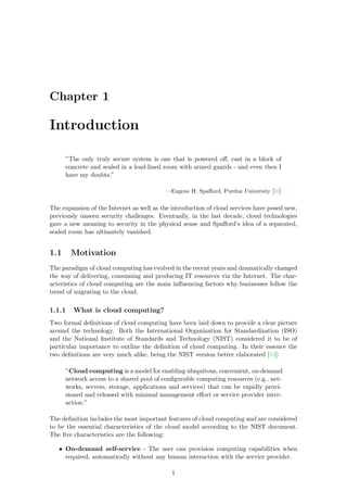 Chapter 1
Introduction
”The only truly secure system is one that is powered oﬀ, cast in a block of
concrete and sealed in a lead-lined room with armed guards - and even then I
have my doubts.”
—Eugene H. Spaﬀord, Purdue University [34]
The expansion of the Internet as well as the introduction of cloud services have posed new,
previously unseen security challenges. Eventually, in the last decade, cloud technologies
gave a new meaning to security in the physical sense and Spaﬀord’s idea of a separated,
sealed room has ultimately vanished.
1.1 Motivation
The paradigm of cloud computing has evolved in the recent years and dramatically changed
the way of delivering, consuming and producing IT resources via the Internet. The char-
acteristics of cloud computing are the main inﬂuencing factors why businesses follow the
trend of migrating to the cloud.
1.1.1 What is cloud computing?
Two formal deﬁnitions of cloud computing have been laid down to provide a clear picture
around the technology. Both the International Organization for Standardization (ISO)
and the National Institute of Standards and Technology (NIST) considered it to be of
particular importance to outline the deﬁnition of cloud computing. In their essence the
two deﬁnitions are very much alike, being the NIST version better elaborated [13]:
”Cloud computing is a model for enabling ubiquitous, convenient, on-demand
network access to a shared pool of conﬁgurable computing resources (e.g., net-
works, servers, storage, applications and services) that can be rapidly provi-
sioned and released with minimal management eﬀort or service provider inter-
action.”
The deﬁnition includes the most important features of cloud computing and are considered
to be the essential characteristics of the cloud model according to the NIST document.
The ﬁve characteristics are the following:
• On-demand self-service - The user can provision computing capabilities when
required, automatically without any human interaction with the service provider.
1
 