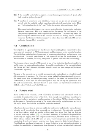 CHAPTER 7. CONCLUSION
Q3. Is the available toolset able to support a comprehensive penetration test? If not, what
tools could be further developed?
A3. A number of areas have been identiﬁed, which are not yet or not properly sup-
ported with the available toolset regarding authenticated penetration tests. These
are ”Understanding the victim” and ”Collecting system information and data”.
The research aimed to improve the current state of testing by developing tools that
focus on these areas. The tools concentrate on discovering the environment of the
compromised system and collecting sensitive information. The discovery covers un-
derstanding the entitlements of the accessed instance and ﬁnding further available
resources. Furthermore, the tools support to collect data from diﬀerent AWS services
and make them publicly accessible.
7.2 Contribution
The objective of a penetration test has been set by identifying those vulnerabilities that
have occurred previously in AWS environments and have caused severe security breaches.
The thesis has underlined the importance of non-authenticated and authenticated pen-
etration tests. The main contribution is that a general method for applications in the
Amazon cloud is provided, including integration of speciﬁc tools into the methodology.
The Amazon related module of Metasploit is one of the tools that has been found to be
useful within the post-exploitation phase. A tangible contribution of the research is ﬁxing
the Gather AWS EC2 Instance Metadata module, which has been merged to Metasploit
Framework’s repository.
The goal of the research was to provide a comprehensive method and to extend the avail-
able equipment, if necessary. For this reason, a new toolset has been developed to support
the areas which were uncovered previously, related to discovery and data exﬁltration.
Furthermore, a fuzzer tool has been developed as well, for testing the application from
the back-end server side. The new toolset is open source, the repository is available on
GitHub: https://github.com/reka193/froud.
7.3 Future work
Based on the tested products, a web application model has been introduced which has
essentially determined the scope of the test. Even though this predeﬁned model can be
considered realistic, a relatively small proportion of the existing AWS services formed part
of the research. Extending the scope of the penetration test by including more services in
the model would deﬁnitely be worthwhile for further research.
It has been discussed how an attacker might stay undetected and clear its tracks, however
it is also worth investigating how an attack can be discovered. One potential method is
to use honeytokens, which are similar to honeypots, in a sense that they are designed
to attract unwitting hackers [47]. As discussed previously, CloudTrail is responsible for
monitoring and logging API calls for particular services, therefore it can be leveraged to
detect when a certain set of AWS keys are used. These honeytokens are created with all
permissions denied, so whenever someone uses them, an access denied error is logged to
CloudTrail and an alarm is triggered. It would deﬁnitely be an interesting direction to
explore the possibilities of honeytokens, how they can be utilized, or potentially, detected.
46
 