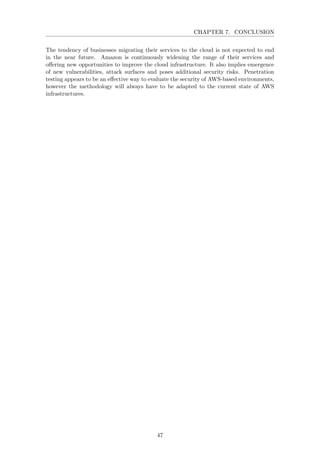 CHAPTER 7. CONCLUSION
The tendency of businesses migrating their services to the cloud is not expected to end
in the near future. Amazon is continuously widening the range of their services and
oﬀering new opportunities to improve the cloud infrastructure. It also implies emergence
of new vulnerabilities, attack surfaces and poses additional security risks. Penetration
testing appears to be an eﬀective way to evaluate the security of AWS-based environments,
however the methodology will always have to be adapted to the current state of AWS
infrastructures.
47
 