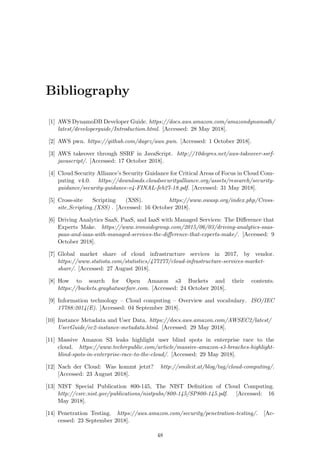 Bibliography
[1] AWS DynamoDB Developer Guide. https://docs.aws.amazon.com/amazondynamodb/
latest/developerguide/Introduction.html. [Accessed: 28 May 2018].
[2] AWS pwn. https://github.com/dagrz/aws pwn. [Accessed: 1 October 2018].
[3] AWS takeover through SSRF in JavaScript. http://10degres.net/aws-takeover-ssrf-
javascript/. [Accessed: 17 October 2018].
[4] Cloud Security Alliance’s Security Guidance for Critical Areas of Focus in Cloud Com-
puting v4.0. https://downloads.cloudsecurityalliance.org/assets/research/security-
guidance/security-guidance-v4-FINAL-feb27-18.pdf. [Accessed: 31 May 2018].
[5] Cross-site Scripting (XSS). https://www.owasp.org/index.php/Cross-
site Scripting (XSS) . [Accessed: 16 October 2018].
[6] Driving Analytics SaaS, PaaS, and IaaS with Managed Services: The Diﬀerence that
Experts Make. https://www.ironsidegroup.com/2015/06/03/driving-analytics-saas-
paas-and-iaas-with-managed-services-the-diﬀerence-that-experts-make/. [Accessed: 9
October 2018].
[7] Global market share of cloud infrastructure services in 2017, by vendor.
https://www.statista.com/statistics/477277/cloud-infrastructure-services-market-
share/. [Accessed: 27 August 2018].
[8] How to search for Open Amazon s3 Buckets and their contents.
https://buckets.grayhatwarfare.com. [Accessed: 24 October 2018].
[9] Information technology – Cloud computing – Overview and vocabulary. ISO/IEC
17788:2014(E). [Accessed: 04 September 2018].
[10] Instance Metadata and User Data. https://docs.aws.amazon.com/AWSEC2/latest/
UserGuide/ec2-instance-metadata.html. [Accessed: 29 May 2018].
[11] Massive Amazon S3 leaks highlight user blind spots in enterprise race to the
cloud. https://www.techrepublic.com/article/massive-amazon-s3-breaches-highlight-
blind-spots-in-enterprise-race-to-the-cloud/. [Accessed: 29 May 2018].
[12] Nach der Cloud: Was kommt jetzt? http://smileit.at/blog/tag/cloud-computing/.
[Accessed: 23 August 2018].
[13] NIST Special Publication 800-145, The NIST Deﬁnition of Cloud Computing.
http://csrc.nist.gov/publications/nistpubs/800-145/SP800-145.pdf. [Accessed: 16
May 2018].
[14] Penetration Testing. https://aws.amazon.com/security/penetration-testing/. [Ac-
cessed: 23 September 2018].
48
 