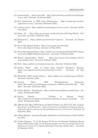 BIBLIOGRAPHY
[15] pentestmonkey - php-reverse-shell. http://pentestmonkey.net/tools/web-shells/php-
reverse-shell. [Accessed: 28 October 2018].
[16] Post Exploitation in AWS using Nimbostratus. https://cloudsecops.com/post-
exploitation-in-aws/. [Accessed: 28 October 2018].
[17] resource-counter. https://github.com/disruptops/resource-counter. [Accessed: 30 Oc-
tober 2018].
[18] Route 53. https://docs.aws.amazon.com/Route53/latest/DeveloperGuide/ Wel-
come.html. [Accessed: 23 October 2018].
[19] S3-inspector). https://github.com/kromtech/s3-inspector. [Accessed: 31 October
2018].
[20] Server Side Request Forgery. https://www.owasp.org/index.php/
Server Side Request Forgery. [Accessed: 29 May 2018].
[21] Server-Side Request Forgery. https://github.com/swisskyrepo/PayloadsAllTheThings/
tree/master/SSRF%20injectionsummary . [Accessed: 17 October 2018].
[22] Shared Responsibility Model. https://aws.amazon.com/compliance/shared-
responsibility-model/. [Accessed: 9 October 2018].
[23] Skew. https://github.com/scopely-devops/skew. [Accessed: 2 October 2018].
[24] System Shock: How A Cloud Leak Exposed Accenture’s Business.
https://www.upguard.com/breaches/cloud-leak-accenture. [Accessed: 29 May
2018].
[25] WeirdAAL (AWS Attack Library). https://github.com/carnal0wnage/weirdAAL/.
[Accessed: 2 October 2018].
[26] Security Pillar, AWS Well-Architected Framework.
https://d0.awsstatic.com/whitepapers/architecture/AWS-Security-Pillar.pdf, ”July
2018”. [Accessed: 26 October 2018].
[27] Andres Riancho. Nimbostratus. http://andresriancho.github.io/nimbostratus/. [Ac-
cessed: 25 September 2018].
[28] Andres Riancho. Pivoting in Amazon Clouds.
http://andresriancho.github.io/nimbostratus/pivoting-in-amazon-clouds.pdf. [Ac-
cessed: 25 September 2018].
[29] AWS Security Blog. IAM Policies and Bucket Policies and ACLs! Oh, My! (Control-
ling Access to S3 Resources). https://aws.amazon.com/blogs/security/iam-policies-
and-bucket-policies-and-acls-oh-my-controlling-access-to-s3-resources/. [Accessed: 24
September 2018].
[30] Aditya Balapure. Learning Metasploit Exploitation and Development. Packt Publish-
ing, 2013.
[31] Catalin Cimpanu. 7% of All Amazon S3 Servers Are Exposed, Explaining Recent
Surge of Data Leaks. https://www.bleepingcomputer.com/news/security/7-percent-of-
all-amazon-s3-servers-are-exposed-explaining-recent-surge-of-data-leaks/. [Accessed:
20 September 2018].
49
 