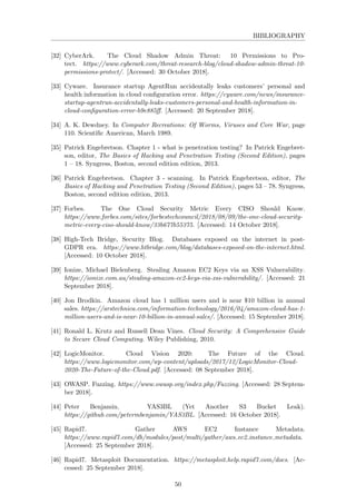 BIBLIOGRAPHY
[32] CyberArk. The Cloud Shadow Admin Threat: 10 Permissions to Pro-
tect. https://www.cyberark.com/threat-research-blog/cloud-shadow-admin-threat-10-
permissions-protect/. [Accessed: 30 October 2018].
[33] Cyware. Insurance startup AgentRun accidentally leaks customers’ personal and
health information in cloud conﬁguration error. https://cyware.com/news/insurance-
startup-agentrun-accidentally-leaks-customers-personal-and-health-information-in-
cloud-conﬁguration-error-b9e885ﬀ. [Accessed: 20 September 2018].
[34] A. K. Dewdney. In Computer Recreations: Of Worms, Viruses and Core War, page
110. Scientiﬁc American, March 1989.
[35] Patrick Engebretson. Chapter 1 - what is penetration testing? In Patrick Engebret-
son, editor, The Basics of Hacking and Penetration Testing (Second Edition), pages
1 – 18. Syngress, Boston, second edition edition, 2013.
[36] Patrick Engebretson. Chapter 3 - scanning. In Patrick Engebretson, editor, The
Basics of Hacking and Penetration Testing (Second Edition), pages 53 – 78. Syngress,
Boston, second edition edition, 2013.
[37] Forbes. The One Cloud Security Metric Every CISO Should Know.
https://www.forbes.com/sites/forbestechcouncil/2018/08/09/the-one-cloud-security-
metric-every-ciso-should-know/33b677b55375. [Accessed: 14 October 2018].
[38] High-Tech Bridge, Security Blog. Databases exposed on the internet in post-
GDPR era. https://www.htbridge.com/blog/databases-exposed-on-the-internet.html.
[Accessed: 10 October 2018].
[39] Ionize, Michael Bielenberg. Stealing Amazon EC2 Keys via an XSS Vulnerability.
https://ionize.com.au/stealing-amazon-ec2-keys-via-xss-vulnerability/. [Accessed: 21
September 2018].
[40] Jon Brodkin. Amazon cloud has 1 million users and is near $10 billion in annual
sales. https://arstechnica.com/information-technology/2016/04/amazon-cloud-has-1-
million-users-and-is-near-10-billion-in-annual-sales/. [Accessed: 15 September 2018].
[41] Ronald L. Krutz and Russell Dean Vines. Cloud Security: A Comprehensive Guide
to Secure Cloud Computing. Wiley Publishing, 2010.
[42] LogicMonitor. Cloud Vision 2020: The Future of the Cloud.
https://www.logicmonitor.com/wp-content/uploads/2017/12/LogicMonitor-Cloud-
2020-The-Future-of-the-Cloud.pdf. [Accessed: 08 September 2018].
[43] OWASP. Fuzzing. https://www.owasp.org/index.php/Fuzzing. [Accessed: 28 Septem-
ber 2018].
[44] Peter Benjamin. YAS3BL (Yet Another S3 Bucket Leak).
https://github.com/petermbenjamin/YAS3BL. [Accessed: 16 October 2018].
[45] Rapid7. Gather AWS EC2 Instance Metadata.
https://www.rapid7.com/db/modules/post/multi/gather/aws ec2 instance metadata.
[Accessed: 25 September 2018].
[46] Rapid7. Metasploit Documentation. https://metasploit.help.rapid7.com/docs. [Ac-
cessed: 25 September 2018].
50
 