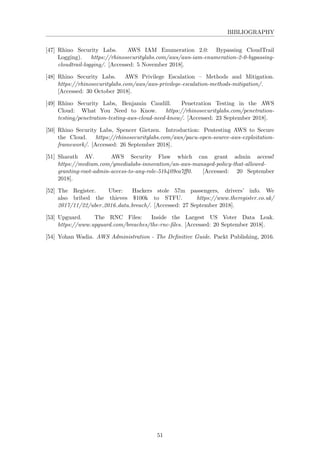 BIBLIOGRAPHY
[47] Rhino Security Labs. AWS IAM Enumeration 2.0: Bypassing CloudTrail
Logging). https://rhinosecuritylabs.com/aws/aws-iam-enumeration-2-0-bypassing-
cloudtrail-logging/. [Accessed: 5 November 2018].
[48] Rhino Security Labs. AWS Privilege Escalation – Methods and Mitigation.
https://rhinosecuritylabs.com/aws/aws-privilege-escalation-methods-mitigation/.
[Accessed: 30 October 2018].
[49] Rhino Security Labs, Benjamin Caudill. Penetration Testing in the AWS
Cloud: What You Need to Know. https://rhinosecuritylabs.com/penetration-
testing/penetration-testing-aws-cloud-need-know/. [Accessed: 23 September 2018].
[50] Rhino Security Labs, Spencer Gietzen. Introduction: Pentesting AWS to Secure
the Cloud. https://rhinosecuritylabs.com/aws/pacu-open-source-aws-exploitation-
framework/. [Accessed: 26 September 2018].
[51] Sharath AV. AWS Security Flaw which can grant admin access!
https://medium.com/ymedialabs-innovation/an-aws-managed-policy-that-allowed-
granting-root-admin-access-to-any-role-51b409ea7ﬀ0. [Accessed: 20 September
2018].
[52] The Register. Uber: Hackers stole 57m passengers, drivers’ info. We
also bribed the thieves $100k to STFU. https://www.theregister.co.uk/
2017/11/22/uber 2016 data breach/. [Accessed: 27 September 2018].
[53] Upguard. The RNC Files: Inside the Largest US Voter Data Leak.
https://www.upguard.com/breaches/the-rnc-ﬁles. [Accessed: 20 September 2018].
[54] Yohan Wadia. AWS Administration - The Deﬁnitive Guide. Packt Publishing, 2016.
51
 