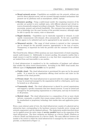 CHAPTER 1. INTRODUCTION
• Broad network access - Capabilities are available over the network, without any
need for direct physical access, and are accessed through standard mechanisms that
promote use by platforms such as smartphones, tablets, laptops.
• Resource pooling - Using a multi-tenant model, the computing resources of the
provider are pooled to serve multiple users, with diﬀerent physical and virtual re-
sources dynamically assigned according to demands. These resources include storage,
processing, memory and network bandwidth. The customers have generally no con-
trol or knowledge over the exact location of the provided resources, although might
be able to specify the country, state or datacenter.
• Rapid elasticity - Capabilities can be elastically expanded or released, to scale
rapidly commensurate with demand, often automatically. To the user, capabilities
often appear to be unlimited and can be appropriated in any quantity at any time.
• Measured service - The usage of cloud systems is metered so that consumers
can be charged for the provided resources, appropriately to the type of service.
Transparency is important for both the provider and the consumer of the utilized
service.
The Cloud Security Alliance (CSA) mentions one more characteristic of cloud computing,
namely multi-tenancy [4]. Additionally to resource pooling, this property enables that a
single resource is used by multiple customers in a way that their computations and data
are isolated from and inaccessible to one another.
A cloud infrastructure is considered to be the combination of hardware and software
that satisﬁes the above stated characteristics. According to the NIST cloud model, four
diﬀerent types of deployment models can be speciﬁed:
• Public cloud - The cloud infrastructure is provisioned for open use by the general
public. It is owned by an organization oﬀering cloud services and exists on the
premises of the cloud provider.
• Private cloud - The cloud infrastructure is operated solely for a single organization.
It may be owned and managed by the organization itself or a third party, and it may
be located on or oﬀ premises.
• Community cloud - The cloud infrastructure is shared by several organizations
and supports a speciﬁc community that have shared concerns. It may be owned and
managed by the participating organizations or a third party, and may be located on
or oﬀ premises.
• Hybrid cloud - The cloud infrastructure is a composition of two or more clouds
(private, community, or public) that remain unique entities, but are bound together
by standardized or proprietary technology that enables data and application porta-
bility.
From a more abstract point of view, the cloud infrastructure consists of a physical and an
abstraction layer, corresponding to the hardware resources (typically server, storage and
network components) and the deployed software. The deployment models described above
can be applied across the entire range of service models based on the separation of the
cloud infrastructure. The three categories are Software as a Service (SaaS), Platform as
a Service (PaaS) and Infrastructure as a Service (IaaS). The main diﬀerence between the
models is the extent to which the cloud infrastructure is managed by the customer or the
provider, as illustrated in Figure 1.1.
2
 