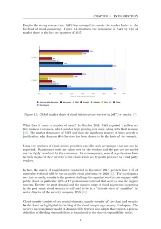 CHAPTER 1. INTRODUCTION
Despite the strong competition, AWS has managed to remain the market leader at the
forefront of cloud computing. Figure 1.3 illustrates the dominance of AWS by 34% of
market share in the last two quarters of 2017.
Figure 1.3: Global market share of cloud infrastructure services in 2017, by vendor. [7]
What does it mean in number of users? In October 2016, AWS reported 1 million ac-
tive business customers, which number kept growing ever since, along with their revenue
[40]. The market dominance of AWS and thus the signiﬁcant number of users provide a
justiﬁcation, why Amazon Web Services has been chosen to be the basis of the research.
Using the products of cloud service providers can oﬀer such advantages that can not be
neglected. Maintenance costs are taken over by the vendors and the pay-per-use model
can be highly beneﬁcial for the customers. As a consequence, several organizations have
recently migrated their services to the cloud which are typically provided by third party
vendors.
In fact, the survey of LogicMonitor conducted in December 2017, predicts that 41% of
enterprise workload will be run on public cloud platforms by 2020 [42]. The participants
see that currently, security is the greatest challenge for organizations that are engaged with
public cloud, in particular, 66% of IT professionals believed that security was the biggest
concern. Despite the great demand and the massive surge of cloud migrations happening
in the past years, cloud security is still said to be in a ”delicate state of transition” by
senior director of the security company, RSA [11].
Cloud security consists of two crucial elements, namely security of the cloud and security
in the cloud, as highlighted in the blog of the cloud computing company, Rackspace. The
security and compliance model of Amazon Web Services also adapts this concept, a precise
deﬁnition of dividing responsibilities is formulated in the shared responsibility model.
4
 