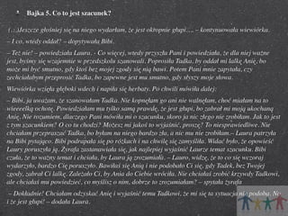 Bajka 5. Co to jest szacunek?
 (…)Jeszcze głośniej się na niego wydarłam, że jest okropnie głupi…. – kontynuowała wiewiórka.
– I co, wtedy oddał? – dopytywała Bibi.
– Też nie! – powiedziała Laura. - Co więcej, wtedy przyszła Pani i powiedziała, że dla niej ważne
jest, byśmy się wzajemnie w przedszkolu szanowali. Poprosiła Tadka, by oddał mi lalkę Anię, bo
może mi być smutno, gdy ktoś bez mojej zgody się nią bawi. Potem Pani mnie zapytała, czy
zechciałabym przeprosić Tadka, bo zapewne jest mu smutno, gdy słyszy moje słowa.
Wiewiórka wzięła głęboki wdech i napiła się herbaty. Po chwili mówiła dalej:
– Bibi, ja uważam, że szanowałam Tadka. Nie kopnęłam go ani nie walnęłam, choć miałam na to
wieeeelką ochotę. Powiedziałam mu tylko samą prawdę, że jest głupi, bo zabrał mi moją ukochaną
Anię. Nie rozumiem, dlaczego Pani mówiła mi o szacunku, skoro ja nic złego nie zrobiłam. Jak to jest
z tym szacunkiem? O co tu chodzi? Możesz mi jakoś to wyjaśnić, proszę? To niesprawiedliwe. Nie
chciałam przepraszać Tadka, bo byłam na niego bardzo zła, a nic mu nie zrobiłam.– Laura patrzyła
na Bibi pytająco. Bibi podrapała się po różkach i na chwilę się zamyśliła. Widać było, że opowieść
Laury poruszyła ją. Żyrafa zastanawiała się, jak najlepiej wyjaśnić Laurze temat szacunku. Bibi
czuła, że to ważny temat i chciała, by Laura ją zrozumiała. – Lauro, widzę, że to co się wczoraj
wydarzyło, bardzo Cię poruszyło. Bawiłaś się Anią i nie podobało Ci się, gdy Tadek, bez Twojej
zgody, zabrał Ci lalkę. Zależało Ci, by Ania do Ciebie wróciła. Nie chciałaś zrobić krzywdy Tadkowi,
ale chciałaś mu powiedzieć, co myślisz o nim, dobrze to zrozumiałam? – spytała żyrafa
 – Dokładnie! Chciałam odzyskać Anię i wyjaśnić temu Tadkowi, że mi się ta sytuacja nie podoba. No
i że jest głupi! – dodała Laura.

 