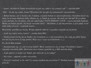 – Lauro, chciałaś by Tadek dowiedział się jak się czułaś w tej sytuacji, tak? – zapytała Bibi
–Tak!  –To jak się czułaś, Lauro?Wiewióreczka zaczęła się zastanawiać i powiedziała:
– Byłam bardzo, ale to bardzo zła. I smutna. A potem byłam też zniecierpliwiona. Chciałam bawić się
Anią, bo to moja ulubiona lalka. Bałam się, że Tadek ją zepsuje. On mnie nie słuchał! Krzyczałam
coraz głośniej, bo chciałam, żeby mi oddał lalkę! NATYCHMIAST! I JUŻ! – Laura machała łapkami.
Miała zaciśnięte piąstki. Jej buzia wyrażała złość! – Myślałam, że jak mu powiem, że jest głupi, to mi
odda lalkę od razu!– wyjaśniła Laura.
Wiewiórka zamilkła na chwilę. Wzięła głęboki oddech i wygodnie usadziła się na fotelu.
– A jak się czujesz teraz, Lauro? – pytała dalej Bibi.
– Nadal jestem trochę zła na Tadka i nie rozumiem, co z tym szacunkiem, ale czuję się jakby lepiej.
Jest mi lżej na sercu. Czuję spokój. Moje uszy i szyja są rozluźnione. (…)
Po chwili Bibi dodała:
– Zastanawiam się, co czuł wczoraj Tadek? Może zastanowisz się ze mną? Chciałabyś, Lauro? –
zapytała wiewiórkę Bibi. Zdziwiona nieco Laura zgodziła się, a Bibi mówiła dalej.
– A jak sądzisz co mógł czuć Tadek, gdy usłyszał, że jest głupi?
– Nie wiem – odparła szybko wiewiórka.
– Przecież wiedział, że źle robi! Co innego miałam mu powiedzieć!? Dodała Laura nadymając nieco
policzki.

 