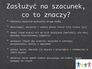 Zasłużyć na szacunek,
co to znaczy?
Pamiętaj najpierw wysłuchaj drugą osobę
dostrzegaj, doceniaj i szanuj pracę innych (nie niszcz jej)
dawaj innym więcej niż od nich dostajesz (wartość), nie miej
postawy roszczeniowej (żądania)
zachęcaj innych aby widzieli wszytsko w szerszej
perspektywie, koniec z egoizmem
poznaj świat, dowiedz się więcej o przyrodzie i środowisku w
jakim żyjesz
zmieniaj świat wokół siebie zaczynając od siebie, mniej
wymagaj od innych

 