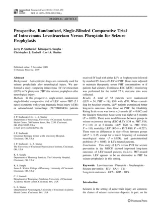 Neurocrit Care (2010) 12:165–172
                  DOI 10.1007/s12028-009-9304-y

                                     ORIGINAL ARTICLE



Prospective, Randomized, Single-Blinded Comparative Trial
of Intravenous Levetiracetam Versus Phenytoin for Seizure
Prophylaxis
Jerzy P. Szaﬂarski • Kiranpal S. Sangha •
Christopher J. Lindsell • Lori A. Shutter




Published online: 7 November 2009
Ó Humana Press Inc. 2009


Abstract                                                           received IV load with either LEV or fosphenytoin followed
Background Anti-epileptic drugs are commonly used for              by standard IV doses of LEV or PHT. Doses were adjusted
seizure prophylaxis after neurological injury. We per-             to maintain therapeutic serum PHT concentrations or if
formed a study comparing intravenous (IV) levetiracetam            patients had seizures. Continuous EEG (cEEG) monitoring
(LEV) to IV phenytoin (PHT) for seizure prophylaxis after          was performed for the initial 72 h; outcome data were
neurological injury.                                               collected.
Methods In this prospective, single-center, randomized,            Results A total of 52 patients were randomized
single-blinded comparative trial of LEV versus PHT (2:1            (LEV = 34; PHT = 18); 89% with sTBI. When control-
ratio) in patients with severe traumatic brain injury (sTBI)       ling for baseline severity, LEV patients experienced better
or subarachnoid hemorrhage (NCT00618436) patients                  long-term outcomes than those on PHT; the Disability
                                                                   Rating Scale score was lower at 3 months (P = 0.042) and
                                                                   the Glasgow Outcomes Scale score was higher at 6 months
J. P. Szaﬂarski (&) Á L. A. Shutter
                                                                   (P = 0.039). There were no differences between groups in
Department of Neurology, University of Cincinnati Academic
Health Center, 260 Stetson Street, Rm. 2350, Cincinnati,           seizure occurrence during cEEG (LEV 5/34 vs. PHT 3/18;
OH 45267-0525, USA                                                 P = 1.0) or at 6 months (LEV 1/20 vs. PHT 0/14;
e-mail: jerzy.szaﬂarski@uc.edu                                     P = 1.0), mortality (LEV 14/34 vs. PHT 4/18; P = 0.227).
                                                                   There were no differences in side effects between groups
J. P. Szaﬂarski
Cincinnati Epilepsy Center at the University Hospital,             (all P > 0.15) except for a lower frequency of worsened
Cincinnati, OH, USA                                                neurological status (P = 0.024), and gastrointestinal
                                                                   problems (P = 0.043) in LEV-treated patients.
J. P. Szaﬂarski Á L. A. Shutter
                                                                   Conclusions This study of LEV versus PHT for seizure
The University of Cincinnati Neuroscience Institute, Cincinnati,
OH, USA                                                            prevention in the NSICU showed improved long-term
                                                                                                            `
                                                                   outcomes of LEV-treated patients vis-a-vis PHT-treated
K. S. Sangha                                                       patients. LEV appears to be an alternative to PHT for
Department of Pharmacy Services, The University Hospital,
                                                                   seizure prophylaxis in this setting.
Cincinnati, OH, USA

K. S. Sangha                                                       Keywords Levetiracetam Á Phenytoin Á Fosphenytoin Á
James L. Winkle College of Pharmacy, University of Cincinnati,     Seizure prevention Á ICU Á SAH Á TBI Á
Cincinnati, OH, USA
                                                                   Long-term outcomes Á GCS Á GOS Á DRS
C. J. Lindsell
Department of Emergency Medicine, University of Cincinnati
Academic Health Center, Cincinnati, OH, USA                        Introduction
L. A. Shutter
Department of Neurosurgery, University of Cincinnati Academic      Seizures in the setting of acute brain injury are common;
Health Center, Cincinnati, OH, USA                                 the chance of seizure occurrence depends, in part, on the
 