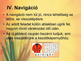 IV. Navigáció
• A navigáció nem túl jó, nincs lehetőség se
előre, se visszalépésre.
• Az adott feladat külön ablakban ugrik fel,
nagyon rövid várakozási idő után.
• Az új ablakot csupán bezárni tudjuk, ami
után visszatérünk a kezdőképernyőhöz.
 