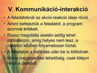 V. Kommunikáció-interakció
• A feladatoknál az akció-reakció ideje rövid.
• Amint befejeztük a feladatot, a program
azonnal értékeli.
• Rossz megoldás esetén addig lehet
próbálkozni, amíg helyes nem lesz, a
narrátor közben folyamatosan biztat.
• A feladatok a kattintás után be is töltődnek.
• Nincs megszakítási lehetőség, csak kilépni
lehet a játékból.
 