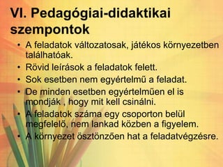 VI. Pedagógiai-didaktikai
szempontok
• A feladatok változatosak, játékos környezetben
találhatóak.
• Rövid leírások a feladatok felett.
• Sok esetben nem egyértelmű a feladat.
• De minden esetben egyértelműen el is
mondják , hogy mit kell csinálni.
• A feladatok száma egy csoporton belül
megfelelő, nem lankad közben a figyelem.
• A környezet ösztönzően hat a feladatvégzésre.
 