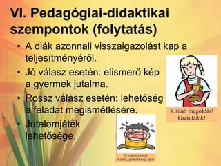 VI. Pedagógiai-didaktikai
szempontok (folytatás)
• A diák azonnali visszaigazolást kap a
teljesítményéről.
• Jó válasz esetén: elismerő kép
a gyermek jutalma.
• Rossz válasz esetén: lehetőség
a feladat megismétlésére.
• Jutalomjáték
lehetősége.
 