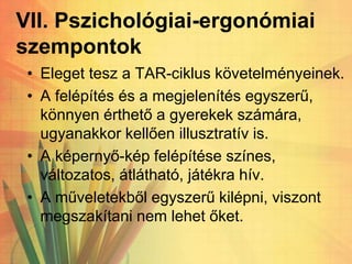 VII. Pszichológiai-ergonómiai
szempontok
• Eleget tesz a TAR-ciklus követelményeinek.
• A felépítés és a megjelenítés egyszerű,
könnyen érthető a gyerekek számára,
ugyanakkor kellően illusztratív is.
• A képernyő-kép felépítése színes,
változatos, átlátható, játékra hív.
• A műveletekből egyszerű kilépni, viszont
megszakítani nem lehet őket.
 