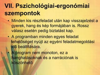 VII. Pszichológiai-ergonómiai
szempontok
• Minden kis részfeladat után kap visszajelzést a
gyerek, hang és kép formájában is. Rossz
válasz esetén pedig biztatást kap.
• A programban minden egyes feladat
lehetőséget nyújt az egyéni feladatmegoldási
idő beállítására.
• A program nem monoton, ez a
hanghatásoknak és a narrációnak is
köszönhető
 